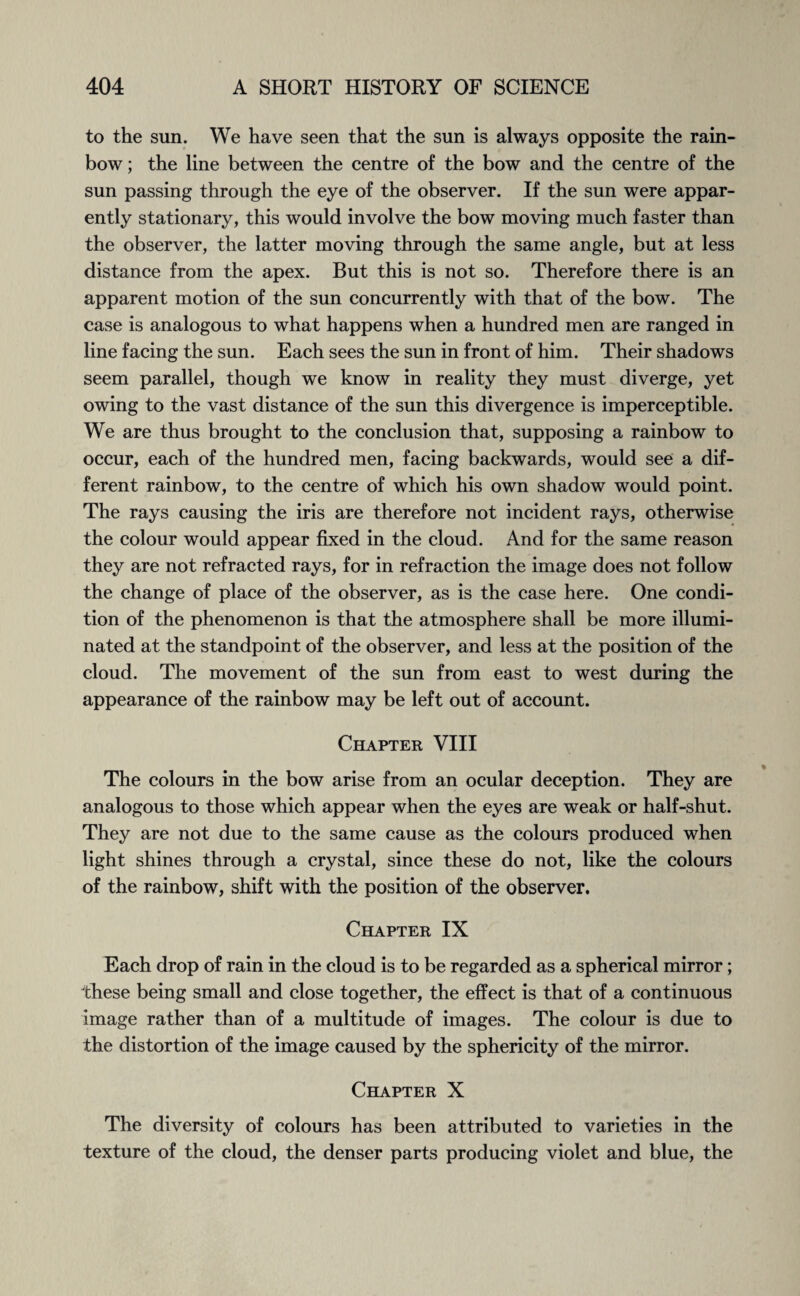to the sun. We have seen that the sun is always opposite the rain¬ bow ; the line between the centre of the bow and the centre of the sun passing through the eye of the observer. If the sun were appar¬ ently stationary, this would involve the bow moving much faster than the observer, the latter moving through the same angle, but at less distance from the apex. But this is not so. Therefore there is an apparent motion of the sun concurrently with that of the bow. The case is analogous to what happens when a hundred men are ranged in line facing the sun. Each sees the sun in front of him. Their shadows seem parallel, though we know in reality they must diverge, yet owing to the vast distance of the sun this divergence is imperceptible. We are thus brought to the conclusion that, supposing a rainbow to occur, each of the hundred men, facing backwards, would see a dif¬ ferent rainbow, to the centre of which his own shadow would point. The rays causing the iris are therefore not incident rays, otherwise the colour would appear fixed in the cloud. And for the same reason they are not refracted rays, for in refraction the image does not follow the change of place of the observer, as is the case here. One condi¬ tion of the phenomenon is that the atmosphere shall be more illumi¬ nated at the standpoint of the observer, and less at the position of the cloud. The movement of the sun from east to west during the appearance of the rainbow may be left out of account. Chapter VIII The colours in the bow arise from an ocular deception. They are analogous to those which appear when the eyes are weak or half-shut. They are not due to the same cause as the colours produced when light shines through a crystal, since these do not, like the colours of the rainbow, shift with the position of the observer. Chapter IX Each drop of rain in the cloud is to be regarded as a spherical mirror; these being small and close together, the effect is that of a continuous image rather than of a multitude of images. The colour is due to the distortion of the image caused by the sphericity of the mirror. Chapter X The diversity of colours has been attributed to varieties in the texture of the cloud, the denser parts producing violet and blue, the