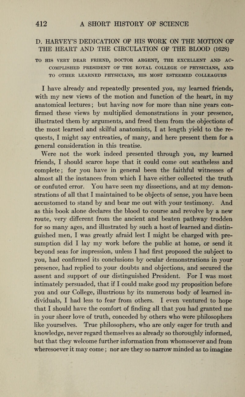 D. HARVEY’S DEDICATION OF HIS WORK ON THE MOTION OF THE HEART AND THE CIRCULATION OF THE BLOOD (1628) TO HIS VERY DEAR FRIEND, DOCTOR ARGENT, THE EXCELLENT AND AC¬ COMPLISHED PRESIDENT OF THE ROYAL COLLEGE OF PHYSICIANS, AND TO OTHER LEARNED PHYSICIANS, HIS MOST ESTEEMED COLLEAGUES I have already and repeatedly presented you, my learned friends, with my new views of the motion and function of the heart, in my anatomical lectures; but having now for more than nine years con¬ firmed these views by multiplied demonstrations in your presence, illustrated them by arguments, and freed them from the objections of the most learned and skilful anatomists, I at length yield to the re¬ quests, I might say entreaties, of many, and here present them for a general consideration in this treatise. Were not the work indeed presented through you, my learned friends, I should scarce hope that it could come out scatheless and complete; for you have in general been the faithful witnesses of almost all the instances from which I have either collected the truth or confuted error. You have seen my dissections, and at my demon¬ strations of all that I maintained to be objects of sense, you have been accustomed to stand by and bear me out with your testimony. And as this book alone declares the blood to course and revolve by a new route, very different from the ancient and beaten pathway trodden for so many ages, and illustrated by such a host of learned and distin¬ guished men, I was greatly afraid lest I might be charged with pre¬ sumption did I lay my work before the public at home, or send it beyond seas for impression, unless I had first proposed the subject to you, had confirmed its conclusions by ocular demonstrations in your presence, had replied to your doubts and objections, and secured the assent and support of our distinguished President. For I was most intimately persuaded, that if I could make good my proposition before you and our College, illustrious by its numerous body of learned in¬ dividuals, I had less to fear from others. I even ventured to hope that I should have the comfort of finding all that you had granted me in your sheer love of truth, conceded by others who were philosophers like yourselves. True philosophers, who are only eager for truth and knowledge, never regard themselves as already so thoroughly informed, but that they welcome further information from whomsoever and from wheresoever it may come; nor are they so narrow minded as to imagine