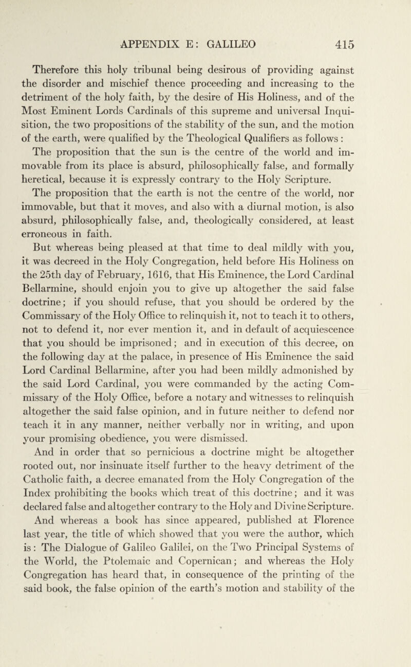 Therefore this holy tribunal being desirous of providing against the disorder and mischief thence proceeding and increasing to the detriment of the holy faith, by the desire of His Holiness, and of the Most Eminent Lords Cardinals of this supreme and universal Inqui¬ sition, the two propositions of the stability of the sun, and the motion of the earth, were qualified by the Theological Qualifiers as follows : The proposition that the sun is the centre of the world and im¬ movable from its place is absurd, philosophically false, and formally heretical, because it is expressly contrary to the Holy Scripture. The proposition that the earth is not the centre of the world, nor immovable, but that it moves, and also with a diurnal motion, is also absurd, philosophically false, and, theologically considered, at least erroneous in faith. But whereas being pleased at that time to deal mildly with you, it was decreed in the Holy Congregation, held before His Holiness on the 25th day of February, 1616, that His Eminence, the Lord Cardinal Bellarmine, should enjoin you to give up altogether the said false doctrine; if you should refuse, that you should be ordered by the Commissary of the Holy Office to relinquish it, not to teach it to others, not to defend it, nor ever mention it, and in default of acquiescence that you should be imprisoned; and in execution of this decree, on the following day at the palace, in presence of His Eminence the said Lord Cardinal Bellarmine, after you had been mildly admonished by the said Lord Cardinal, you were commanded by the acting Com¬ missary of the Holy Office, before a notary and witnesses to relinquish altogether the said false opinion, and in future neither to defend nor teach it in any manner, neither verbally nor in writing, and upon your promising obedience, you were dismissed. And in order that so pernicious a doctrine might be altogether rooted out, nor insinuate itself further to the heavy detriment of the Catholic faith, a decree emanated from the Holy Congregation of the Index prohibiting the books which treat of this doctrine; and it was declared false and altogether contrary to the Holy and Divine Scripture. And whereas a book has since appeared, published at Florence last year, the title of which showed that you were the author, which is: The Dialogue of Galileo Galilei, on the Two Principal Systems of the World, the Ptolemaic and Copernican; and whereas the Holy Congregation has heard that, in consequence of the printing of the said book, the false opinion of the earth’s motion and stability of the