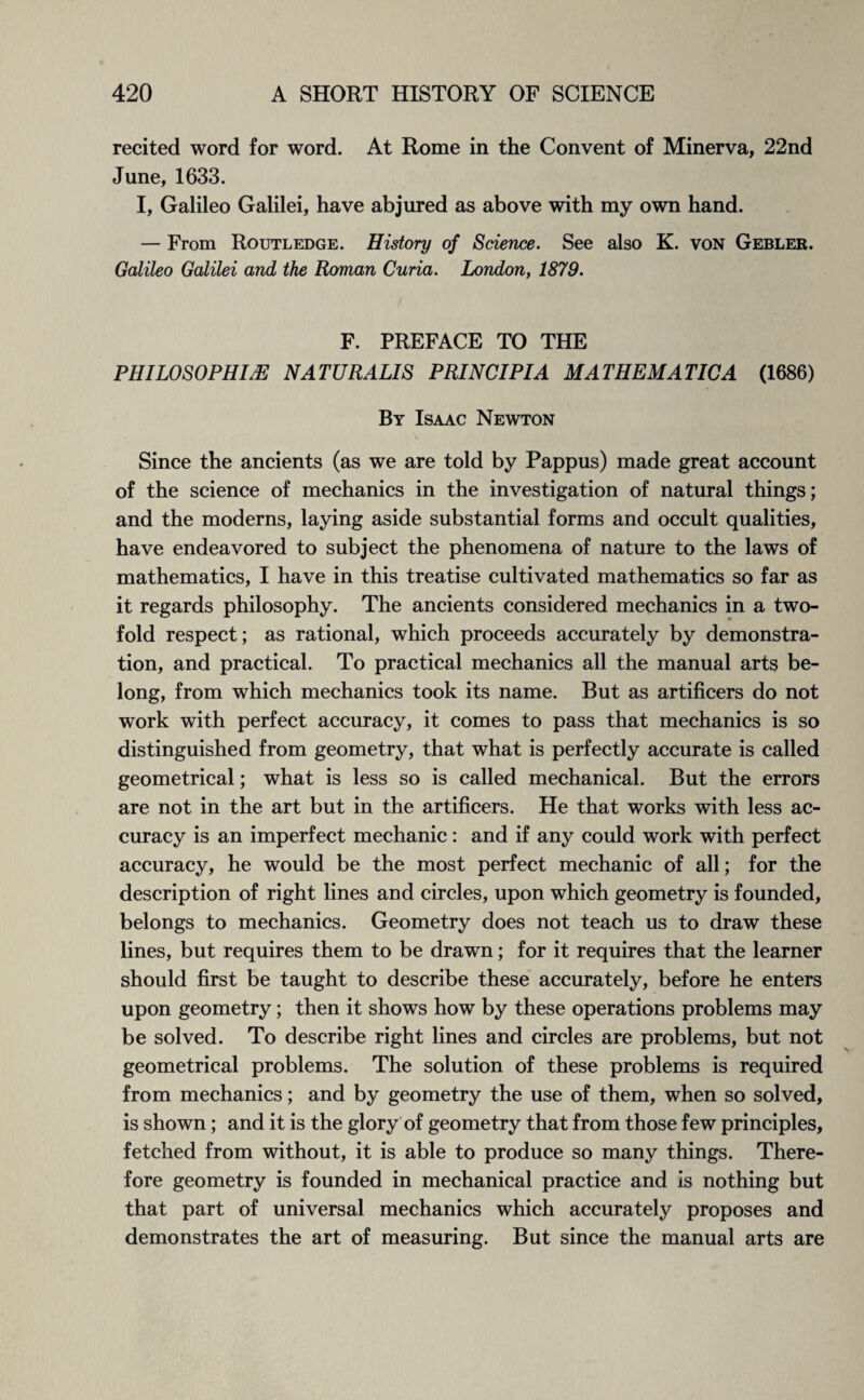 recited word for word. At Rome in the Convent of Minerva, 22nd June, 1633. I, Galileo Galilei, have abjured as above with my own hand. — From Routledge. History of Science. See also K. von Gebler. Galileo Galilei and the Roman Curia. London, 1879. F. PREFACE TO THE PHILOSOPHISE NATURALIS PRINCIPIA MATHEMATICA (1686) By Isaac Newton Since the ancients (as we are told by Pappus) made great account of the science of mechanics in the investigation of natural things; and the moderns, laying aside substantial forms and occult qualities, have endeavored to subject the phenomena of nature to the laws of mathematics, I have in this treatise cultivated mathematics so far as it regards philosophy. The ancients considered mechanics in a two¬ fold respect; as rational, which proceeds accurately by demonstra¬ tion, and practical. To practical mechanics all the manual arts be¬ long, from which mechanics took its name. But as artificers do not work with perfect accuracy, it comes to pass that mechanics is so distinguished from geometry, that what is perfectly accurate is called geometrical; what is less so is called mechanical. But the errors are not in the art but in the artificers. He that works with less ac¬ curacy is an imperfect mechanic: and if any could work with perfect accuracy, he would be the most perfect mechanic of all; for the description of right lines and circles, upon which geometry is founded, belongs to mechanics. Geometry does not teach us to draw these lines, but requires them to be drawn; for it requires that the learner should first be taught to describe these accurately, before he enters upon geometry; then it shows how by these operations problems may be solved. To describe right lines and circles are problems, but not geometrical problems. The solution of these problems is required from mechanics; and by geometry the use of them, when so solved, is shown; and it is the glory of geometry that from those few principles, fetched from without, it is able to produce so many things. There¬ fore geometry is founded in mechanical practice and is nothing but that part of universal mechanics which accurately proposes and demonstrates the art of measuring. But since the manual arts are