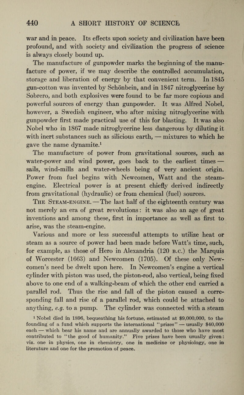 war and in peace. Its effects upon society and civilization have been profound, and with society and civilization the progress of science is always closely bound up. The manufacture of gunpowder marks the beginning of the manu¬ facture of power, if we may describe the controlled accumulation, storage and liberation of energy by that convenient term. In 1845 gun-cotton was invented by Schonbein, and in 1847 nitroglycerine by Sobrero, and both explosives were found to be far more copious and powerful sources of energy than gunpowder. It was Alfred Nobel, however, a Swedish engineer, who after mixing nitroglycerine with gunpowder first made practical use of this for blasting. It was also Nobel who in 1867 made nitroglycerine less dangerous by diluting it with inert substances such as silicious earth, — mixtures to which he gave the name dynamite.1 The manufacture of power from gravitational sources, such as water-power and wind power, goes back to the earliest times — sails, wind-mills and water-wheels being of very ancient origin. Power from fuel begins with Newcomen, Watt and the steam- engine. Electrical power is at present chiefly derived indirectly from gravitational (hydraulic) or from chemical (fuel) sources. The Steam-engine. — The last half of the eighteenth century was not merely an era of great revolutions: it was also an age of great inventions and among these, first in importance as well as first to arise, was the steam-engine. Various and more or less successful attempts to utilize heat or steam as a source of power had been made before Watt’s time, such, for example, as those of Hero in Alexandria (120 b.c.) the Marquis of Worcester (1663) and Newcomen (1705). Of these only New¬ comen’s need be dwelt upon here. In Newcomen’s engine a vertical cylinder with piston was used, the piston-rod, also vertical, being fixed above to one end of a walking-beam of which the other end carried a parallel rod. Thus the rise and fall of the piston caused a corre¬ sponding fall and rise of a parallel rod, which could be attached to anything, e.g. to a pump. The cylinder was connected with a steam 1 Nobel died in 1896, bequeathing his fortune, estimated at $9,000,000, to the founding of a fund which supports the international “prizes” — usually $40,000 each — which bear his name and are annually awarded to those who have most contributed to “the good of humanity.” Five prizes have been usually given: viz. one in physics, one in chemistry, one in medicine or physiology, one in literature and one for the promotion of peace.