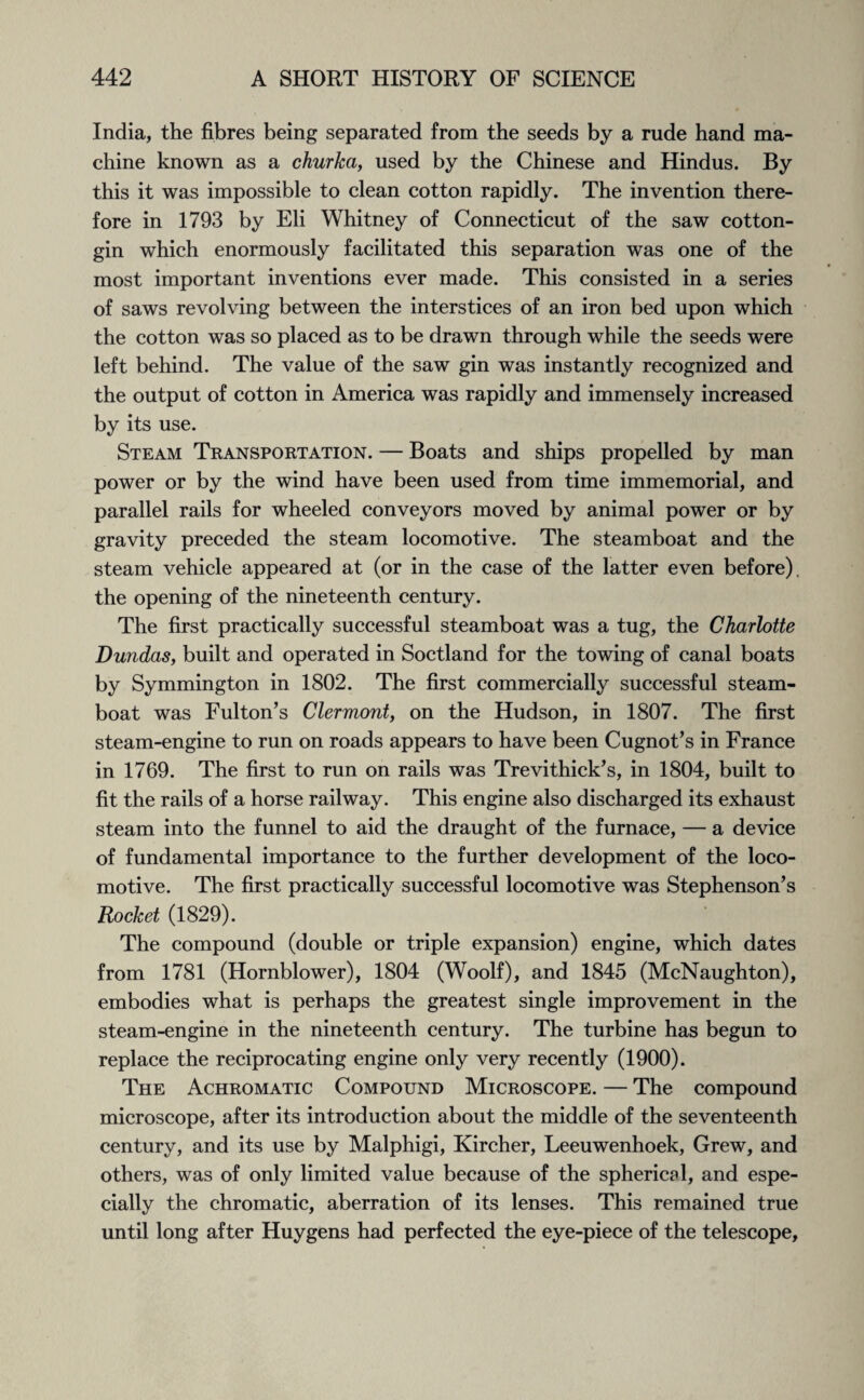 India, the fibres being separated from the seeds by a rude hand ma¬ chine known as a churka, used by the Chinese and Hindus. By this it was impossible to clean cotton rapidly. The invention there¬ fore in 1793 by Eli Whitney of Connecticut of the saw cotton- gin which enormously facilitated this separation was one of the most important inventions ever made. This consisted in a series of saws revolving between the interstices of an iron bed upon which the cotton was so placed as to be drawn through while the seeds were left behind. The value of the saw gin was instantly recognized and the output of cotton in America was rapidly and immensely increased by its use. Steam Transportation. — Boats and ships propelled by man power or by the wind have been used from time immemorial, and parallel rails for wheeled conveyors moved by animal power or by gravity preceded the steam locomotive. The steamboat and the steam vehicle appeared at (or in the case of the latter even before), the opening of the nineteenth century. The first practically successful steamboat was a tug, the Charlotte Dundas, built and operated in Soctland for the towing of canal boats by Symmington in 1802. The first commercially successful steam¬ boat was Fulton’s Clermont, on the Hudson, in 1807. The first steam-engine to run on roads appears to have been Cugnot’s in France in 1769. The first to run on rails was Trevithick’s, in 1804, built to fit the rails of a horse railway. This engine also discharged its exhaust steam into the funnel to aid the draught of the furnace, — a device of fundamental importance to the further development of the loco¬ motive. The first practically successful locomotive was Stephenson’s Rocket (1829). The compound (double or triple expansion) engine, which dates from 1781 (Hornblower), 1804 (Woolf), and 1845 (McNaughton), embodies what is perhaps the greatest single improvement in the steam-engine in the nineteenth century. The turbine has begun to replace the reciprocating engine only very recently (1900). The Achromatic Compound Microscope. — The compound microscope, after its introduction about the middle of the seventeenth century, and its use by Malphigi, Kircher, Leeuwenhoek, Grew, and others, was of only limited value because of the spherical, and espe¬ cially the chromatic, aberration of its lenses. This remained true until long after Huygens had perfected the eye-piece of the telescope.