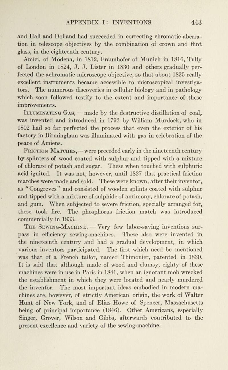 and Hall and Dolland had succeeded in correcting chromatic aberra¬ tion in telescope objectives by the combination of crown and flint glass, in the eighteenth century. Amici, of Modena, in 1812, Fraunhofer of Munich in 1816, Tully of London in 1824, J. J. Lister in 1830 and others gradually per¬ fected the achromatic microscope objective, so that about 1835 really excellent instruments became accessible to microscopical investiga¬ tors. The numerous discoveries in cellular biology and in pathology which soon followed testify to the extent and importance of these improvements. Illuminating Gas, —made by the destructive distillation of coal, was invented and introduced in 1792 by William Murdock, who in 1802 had so far perfected the process that even the exterior of his factory in Birmingham was illuminated with gas in celebration of the peace of Amiens. Friction Matches,—were preceded early in the nineteenth century by splinters of wood coated with sulphur and tipped with a mixture of chlorate of potash and sugar. These when touched with sulphuric acid ignited. It was not, however, until 1827 that practical friction matches were made and sold. These were known, after their inventor, as “ Congreves’’ and consisted of wooden splints coated with sulphur and tipped with a mixture of sulphide of antimony, chlorate of potash, and gum. When subjected to severe friction, specially arranged for, these took fire. The phosphorus friction match was introduced commercially in 1833. The Sewing-Machine. — Very few labor-saving inventions sur¬ pass in efficiency sewing-machines. These also were invented in the nineteenth century and had a gradual development, in which various inventors participated. The first which need be mentioned was that of a French tailor, named Thimonier, patented in 1830. It is said that although made of wood and clumsy, eighty of these machines were in use in Paris in 1841, when an ignorant mob wrecked the establishment in which they were located and nearly murdered the inventor. The most important ideas embodied in modern ma¬ chines are, however, of strictly American origin, the work of Walter Hunt of New York, and of Elias Howe of Spencer, Massachusetts being of principal importance (1846). Other Americans, especially Singer, Grover, Wilson and Gibbs, afterwards contributed to the present excellence and variety of the sewing-machine.