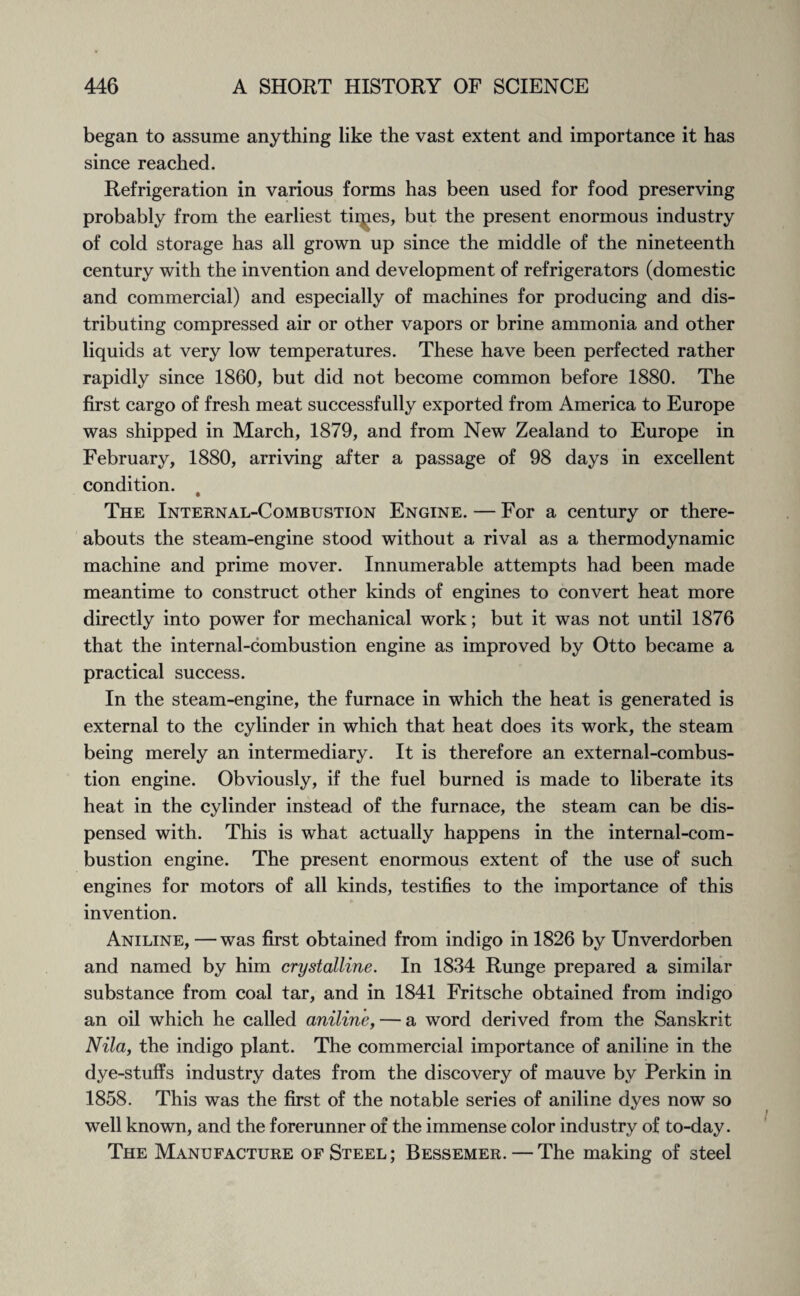 began to assume anything like the vast extent and importance it has since reached. Refrigeration in various forms has been used for food preserving probably from the earliest tildes, but the present enormous industry of cold storage has all grown up since the middle of the nineteenth century with the invention and development of refrigerators (domestic and commercial) and especially of machines for producing and dis¬ tributing compressed air or other vapors or brine ammonia and other liquids at very low temperatures. These have been perfected rather rapidly since 1860, but did not become common before 1880. The first cargo of fresh meat successfully exported from America to Europe was shipped in March, 1879, and from New Zealand to Europe in February, 1880, arriving after a passage of 98 days in excellent condition. The Internal-Combustion Engine. — For a century or there¬ abouts the steam-engine stood without a rival as a thermodynamic machine and prime mover. Innumerable attempts had been made meantime to construct other kinds of engines to convert heat more directly into power for mechanical work; but it was not until 1876 that the internal-combustion engine as improved by Otto became a practical success. In the steam-engine, the furnace in which the heat is generated is external to the cylinder in which that heat does its work, the steam being merely an intermediary. It is therefore an external-combus¬ tion engine. Obviously, if the fuel burned is made to liberate its heat in the cylinder instead of the furnace, the steam can be dis¬ pensed with. This is what actually happens in the internal-com¬ bustion engine. The present enormous extent of the use of such engines for motors of all kinds, testifies to the importance of this invention. Aniline, —was first obtained from indigo in 1826 by Unverdorben and named by him crystalline. In 1834 Runge prepared a similar substance from coal tar, and in 1841 Fritsche obtained from indigo an oil which he called aniline, — a word derived from the Sanskrit Nila, the indigo plant. The commercial importance of aniline in the dye-stuffs industry dates from the discovery of mauve by Perkin in 1858. This was the first of the notable series of aniline dyes now so well known, and the forerunner of the immense color industry of to-day. The Manufacture of Steel; Bessemer.—The making of steel