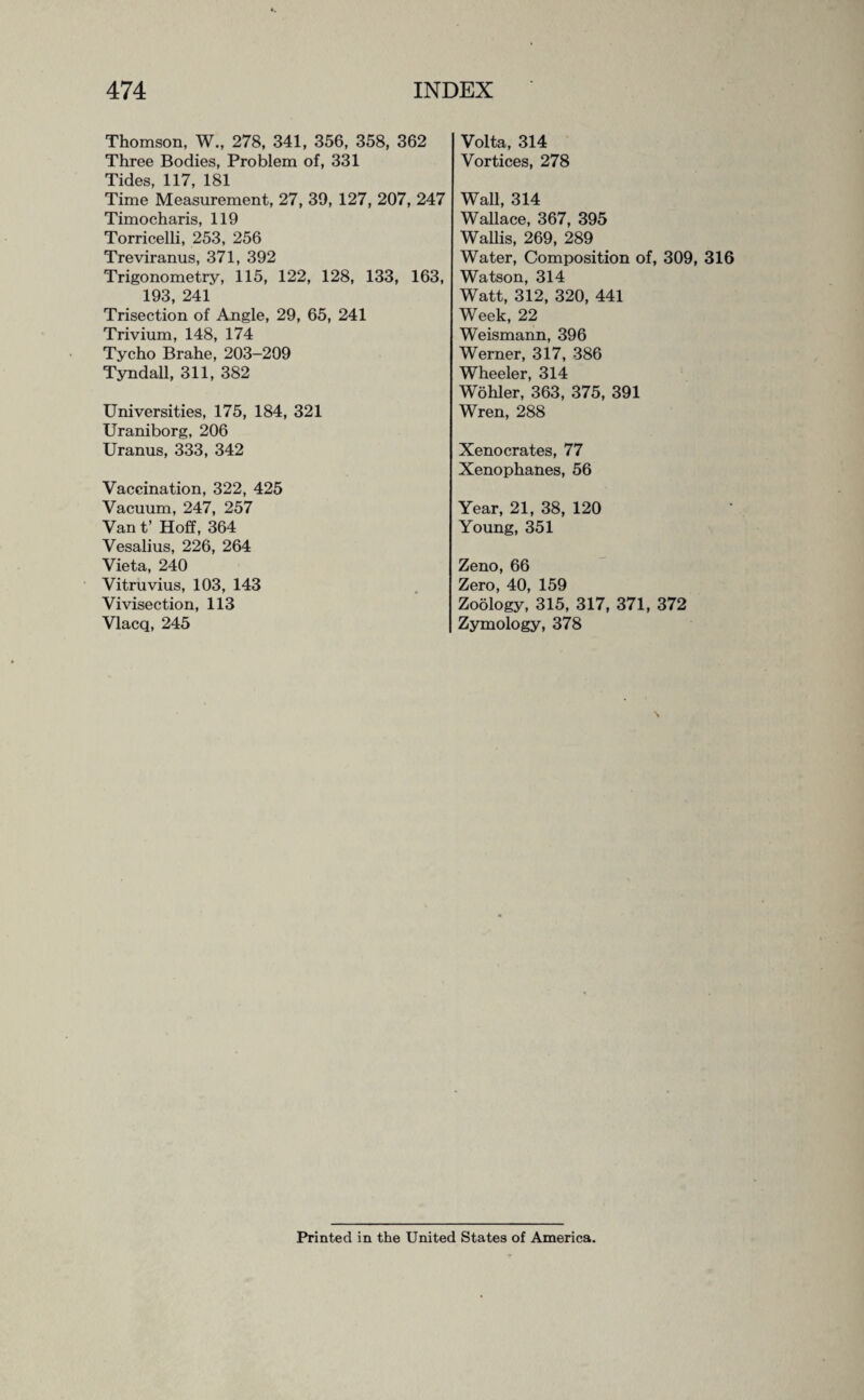 Thomson, W., 278, 341, 356, 358, 362 Three Bodies, Problem of, 331 Tides, 117, 181 Time Measurement, 27, 39, 127, 207, 247 Timocharis, 119 Torricelli, 253, 256 Treviranus, 371, 392 Trigonometry, 115, 122, 128, 133, 163, 193, 241 Trisection of Angle, 29, 65, 241 Trivium, 148, 174 Tycho Brahe, 203-209 Tyndall, 311, 382 Universities, 175, 184, 321 Uraniborg, 206 Uranus, 333, 342 Vaccination, 322, 425 Vacuum, 247, 257 Van t’ Hoff, 364 Vesalius, 226, 264 Vieta, 240 Vitruvius, 103, 143 Vivisection, 113 Vlacq, 245 Volta, 314 Vortices, 278 Wall, 314 Wallace, 367, 395 Wallis, 269, 289 Water, Composition of, 309, 316 Watson, 314 Watt, 312, 320, 441 Week, 22 Weismann, 396 Werner, 317, 386 Wheeler, 314 Wohler, 363, 375, 391 Wren, 288 Xenocrates, 77 Xenophanes, 56 Year, 21, 38, 120 Young, 351 Zeno, 66 Zero, 40, 159 Zoology, 315, 317, 371, 372 Zymology, 378 Printed in the United States of America.