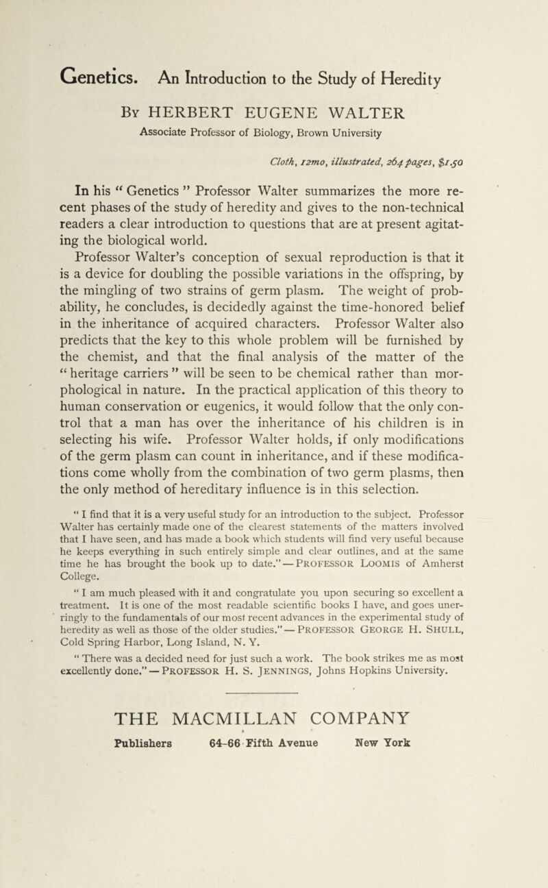 By HERBERT EUGENE WALTER Associate Professor of Biology, Brown University Cloth, i2mo, illustrated, 264 pages, $1.50 In his “ Genetics ” Professor Walter summarizes the more re¬ cent phases of the study of heredity and gives to the non-technical readers a clear introduction to questions that are at present agitat¬ ing the biological world. Professor Walter’s conception of sexual reproduction is that it is a device for doubling the possible variations in the offspring, by the mingling of two strains of germ plasm. The weight of prob¬ ability, he concludes, is decidedly against the time-honored belief in the inheritance of acquired characters. Professor Walter also predicts that the key to this whole problem will be furnished by the chemist, and that the final analysis of the matter of the “ heritage carriers ” will be seen to be chemical rather than mor¬ phological in nature. In the practical application of this theory to human conservation or eugenics, it would follow that the only con¬ trol that a man has over the inheritance of his children is in selecting his wife. Professor Walter holds, if only modifications of the germ plasm can count in inheritance, and if these modifica¬ tions come wholly from the combination of two germ plasms, then the only method of hereditary influence is in this selection. “ I find that it is a very useful study for an introduction to the subject. Professor Walter has certainly made one of the clearest statements of the matters involved that I have seen, and has made a book which students will find very useful because he keeps everything in such entirely simple and clear outlines, and at the same time he has brought the book up to date.” — Professor Loomis of Amherst College. “ I am much pleased with it and congratulate you upon securing so excellent a treatment. It is one of the most readable scientific books I have, and goes uner¬ ringly to the fundamentals of our most recent advances in the experimental study of heredity as well as those of the older studies.”—PROFESSOR George H. Shull, Cold Spring Harbor, Long Island, N. Y. “ There was a decided need for just such a work. The book strikes me as most excellently done.” — Professor H. S. Jennings, Johns Hopkins University. THE MACMILLAN COMPANY