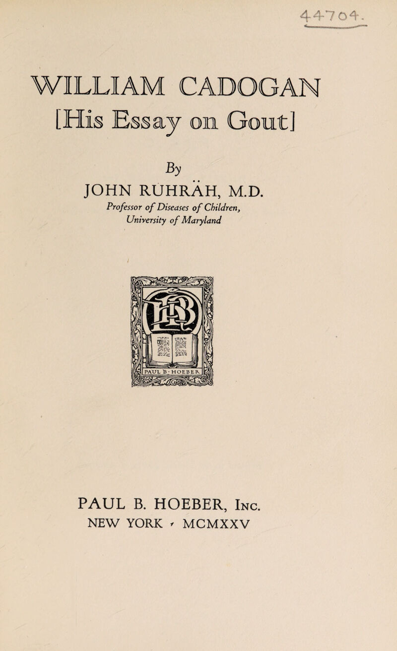 4470A. WILLIAM CADOGAN [His Essay on Gout] By JOHN RUHRAH, M.D. Professor of Diseases of Children, University of Maryland PAUL B. HOEBER, Inc. NEW YORK - MCMXXV