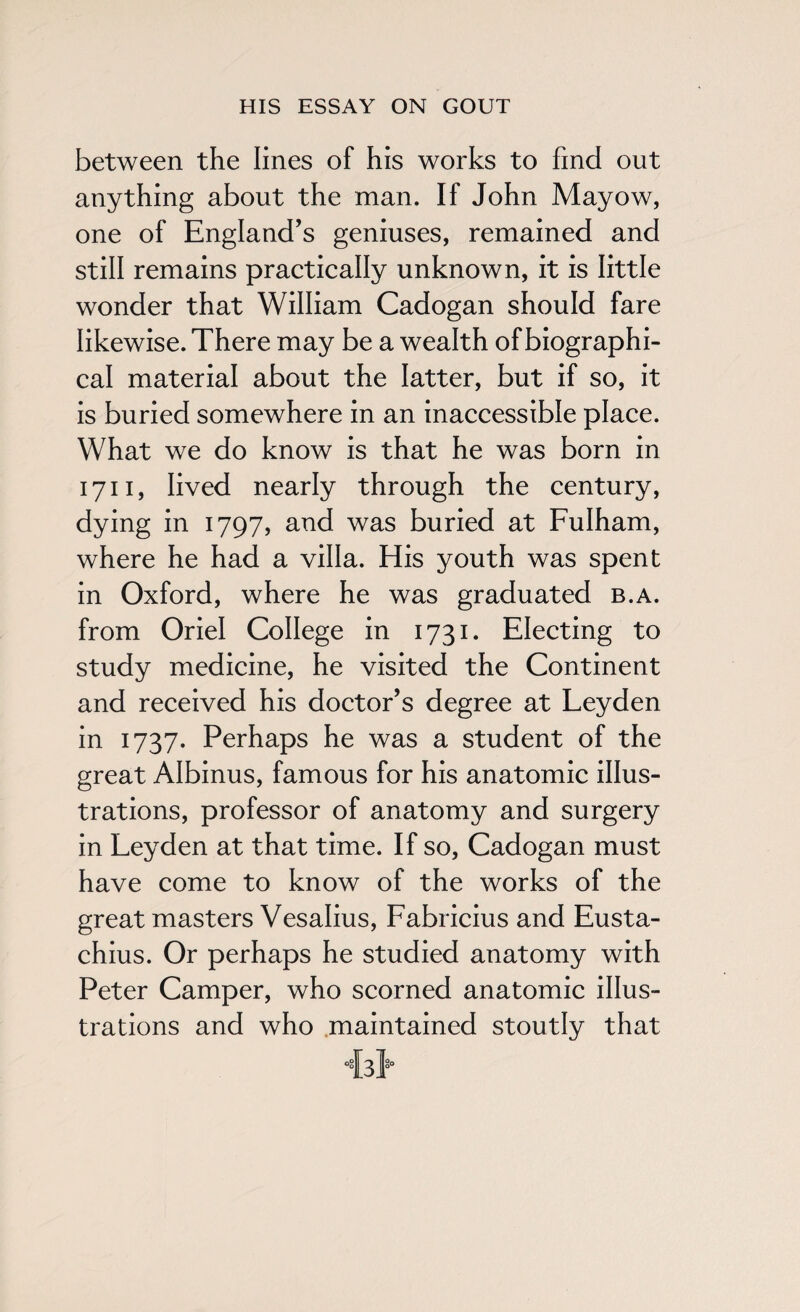 between the lines of his works to find out anything about the man. If John Mayow, one of England's geniuses, remained and still remains practically unknown, it is little wonder that William Cadogan should fare likewise. There may be a wealth of biographi¬ cal material about the latter, but if so, it is buried somewhere in an inaccessible place. What we do know is that he was born in 1711, lived nearly through the century, dying in 1797, and was buried at Fulham, where he had a villa. His youth was spent in Oxford, where he was graduated b.a. from Oriel College in 1731. Electing to study medicine, he visited the Continent and received his doctor’s degree at Leyden in 1737. Perhaps he was a student of the great Albinus, famous for his anatomic illus¬ trations, professor of anatomy and surgery in Leyden at that time. If so, Cadogan must have come to know of the works of the great masters Vesalius, Fabricius and Eusta- chius. Or perhaps he studied anatomy with Peter Camper, who scorned anatomic illus¬ trations and who maintained stoutly that