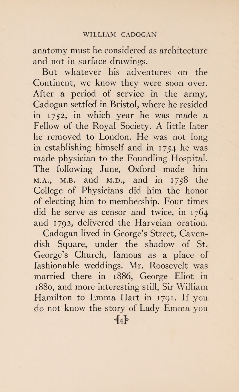 anatomy must be considered as architecture and not in surface drawings. But whatever his adventures on the Continent, we know they were soon over. After a period of service in the army, Cadogan settled in Bristol, where he resided in 1752, in which year he was made a Fellow of the Royal Society. A little later he removed to London. He was not long in establishing himself and in 1754 he was made physician to the Foundling Hospital. The following June, Oxford made him m.a., m.b. and m.d., and in 1758 the College of Physicians did him the honor of electing him to membership. Four times did he serve as censor and twice, in 1764 and 1792, delivered the Harveian oration. Cadogan lived in George’s Street, Caven¬ dish Square, under the shadow of St. George’s Church, famous as a place of fashionable weddings. Mr. Roosevelt was married there in 1886, George Eliot in 1880, and more interesting still, Sir William Hamilton to Emma Hart in 1791. If you do not know the story of Lady Emma you