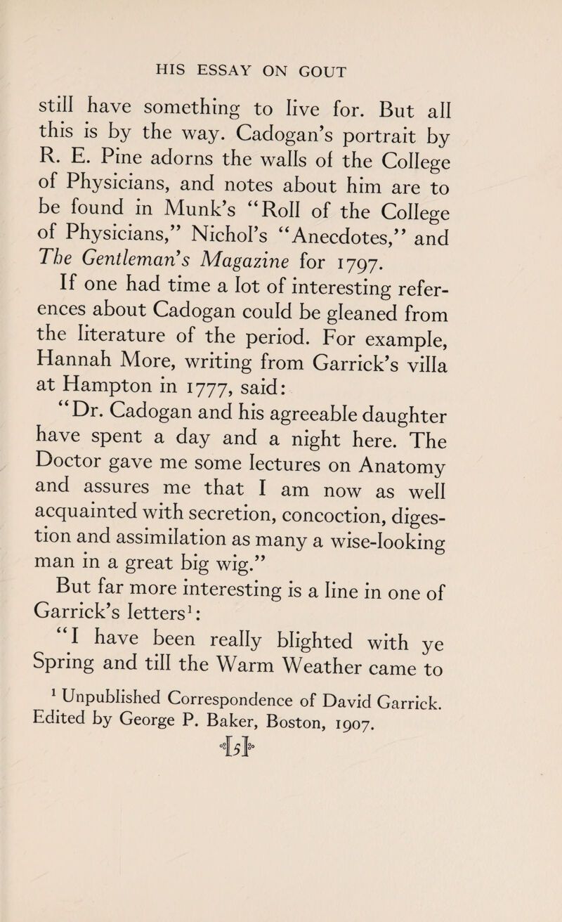 still have something to live for. But all this is by the way. Cadogan’s portrait by E* E. Pine adorns the walls of the College of Physicians, and notes about him are to be found in Munk’s “Roll of the College of Physicians,” Nichol’s “Anecdotes,” and The Gentleman s Magazine for 1797. If one had time a lot of interesting refer¬ ences about Cadogan could be gleaned from the literature of the period. For example, Hannah More, writing from Garrick’s villa at Hampton in 1777, said: “Dr. Cadogan and his agreeable daughter have spent a day and a night here. The Doctor gave me some lectures on Anatomy and assures me that I am now as well acquainted with secretion, concoction, diges¬ tion and assimilation as many a wise-looking man in a great big wig.” But far more interesting is a line in one of Garrick’s letters1: “I have been really blighted with ye Spring and till the Warm Weather came to 1 Unpublished Correspondence of David Garrick. Edited by George P. Baker, Boston, 1907.