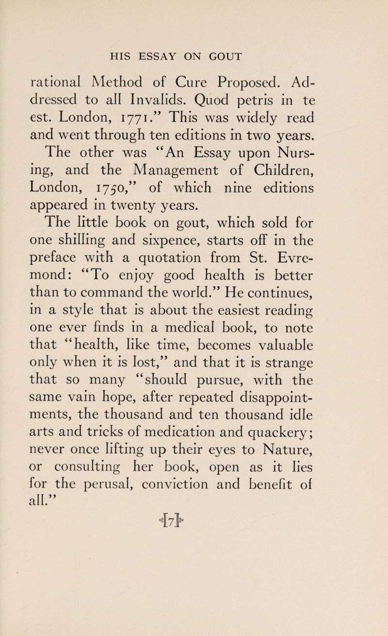 rational Method of Cure Proposed. Ad¬ dressed to all Invalids. Quod petris in te est. London, 1771/’ This was widely read and went through ten editions in two years. The other was “An Essay upon Nurs¬ ing, and the Management of Children, London, 1750,” of which nine editions appeared in twenty years. The little book on gout, which sold for one shilling and sixpence, starts off in the preface with a quotation from St. Evre- mond: “To enjoy good health is better than to command the world.” He continues, in a style that is about the easiest reading one ever finds in a medical book, to note that “health, like time, becomes valuable only when it is lost,” and that it is strange that so many “should pursue, with the same vain hope, after repeated disappoint¬ ments, the thousand and ten thousand idle arts and tricks of medication and quackery; never once lifting up their eyes to Nature, or consulting her book, open as it lies for the perusal, conviction and benefit of all” ivl