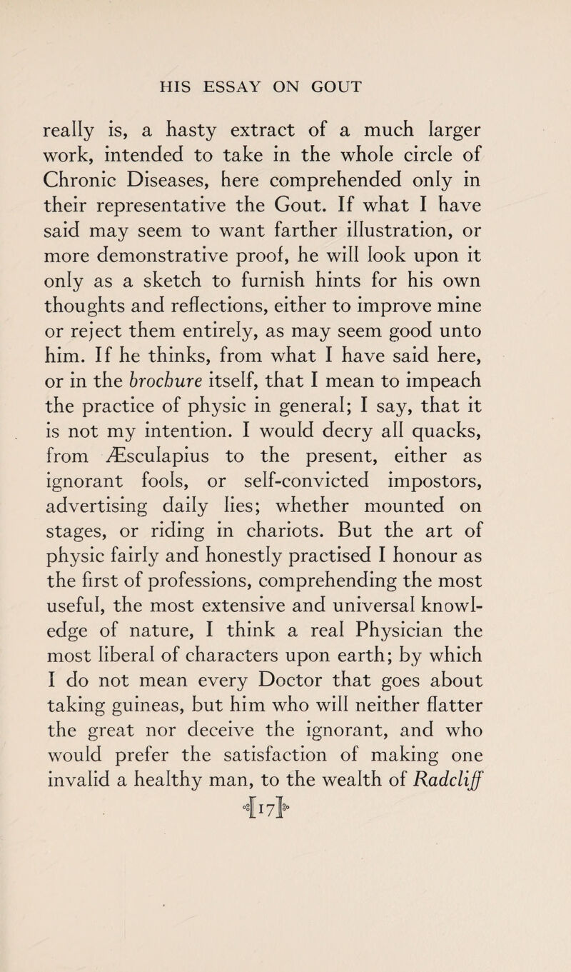 really is, a hasty extract of a much larger work, intended to take in the whole circle of Chronic Diseases, here comprehended only in their representative the Gout. If what I have said may seem to want farther illustration, or more demonstrative proof, he will look upon it only as a sketch to furnish hints for his own thoughts and reflections, either to improve mine or reject them entirely, as may seem good unto him. If he thinks, from what I have said here, or in the brochure itself, that I mean to impeach the practice of physic in general; I say, that it is not my intention. I would decry all quacks, from ^sculapius to the present, either as ignorant fools, or self-convicted impostors, advertising daily lies; whether mounted on stages, or riding in chariots. But the art of physic fairly and honestly practised I honour as the first of professions, comprehending the most useful, the most extensive and universal knowl¬ edge of nature, I think a real Physician the most liberal of characters upon earth; by which I do not mean every Doctor that goes about taking guineas, but him who will neither flatter the great nor deceive the ignorant, and who would prefer the satisfaction of making one invalid a healthy man, to the wealth of Radcliff