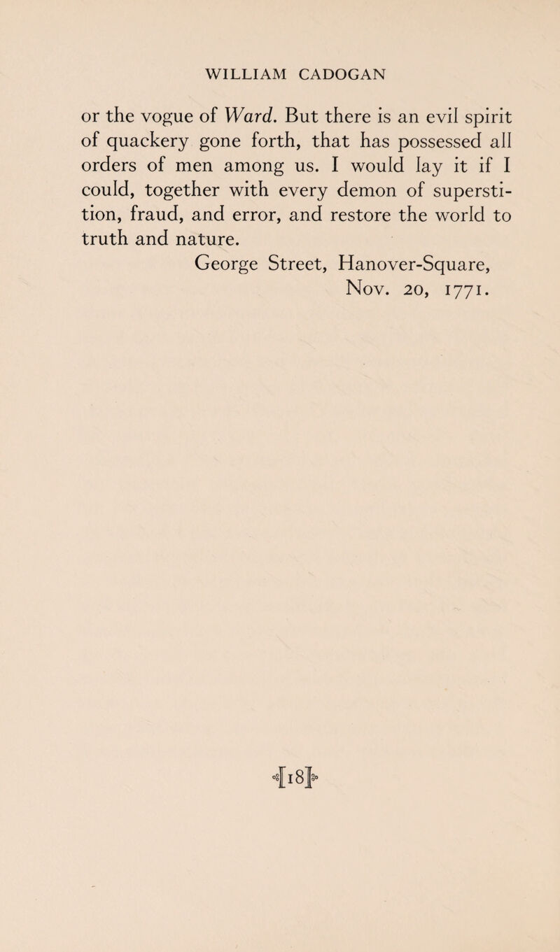 or the vogue of Ward. But there is an evil spirit of quackery gone forth, that has possessed all orders of men among us. I would lay it if I could, together with every demon of supersti¬ tion, fraud, and error, and restore the world to truth and nature. George Street, Hanover-Square, Nov. 20, 1771.