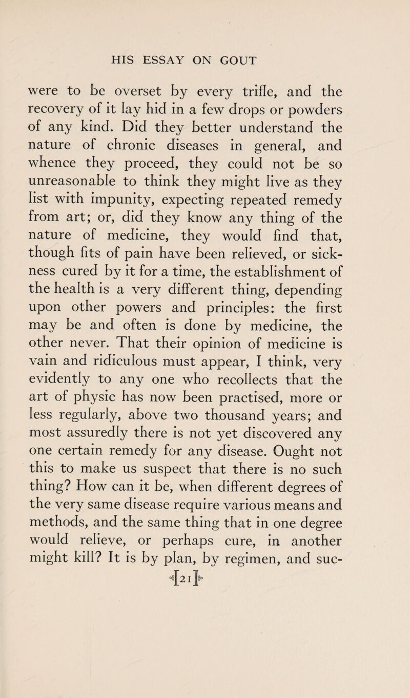 were to be overset by every trifle, and the recovery of it lay hid in a few drops or powders of any kind. Did they better understand the nature of chronic diseases in general, and whence they proceed, they could not be so unreasonable to think they might live as they list with impunity, expecting repeated remedy from art; or, did they know any thing of the nature of medicine, they would find that, though fits of pain have been relieved, or sick¬ ness cured by it for a time, the establishment of the health is a very different thing, depending upon other powers and principles: the first may be and often is done by medicine, the other never. That their opinion of medicine is vain and ridiculous must appear, I think, very evidently to any one who recollects that the art of physic has now been practised, more or less regularly, above two thousand years; and most assuredly there is not yet discovered any one certain remedy for any disease. Ought not this to make us suspect that there is no such thing? How can it be, when different degrees of the very same disease require various means and methods, and the same thing that in one degree would relieve, or perhaps cure, in another might kill? It is by plan, by regimen, and suc-