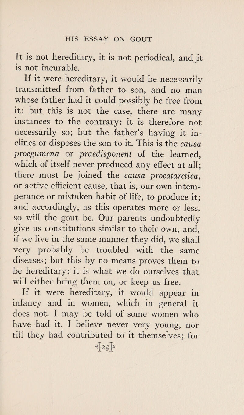 It is not hereditary, it is not periodical, and it is not incurable. If it were hereditary, it would be necessarily transmitted from father to son, and no man whose father had it could possibly be free from it: but this is not the case, there are many instances to the contrary: it is therefore not necessarily so; but the father’s having it in¬ clines or disposes the son to it. This is the causa proegumena or praedisponent of the learned, which of itself never produced any effect at ah; there must be joined the causa procatarctica, or active efficient cause, that is, our own intem¬ perance or mistaken habit of life, to produce it; and accordingly, as this operates more or less, so will the gout be. Our parents undoubtedly give us constitutions similar to their own, and, if we live in the same manner they did, we shah very probably be troubled with the same diseases; but this by no means proves them to be hereditary: it is what we do ourselves that will either bring them on, or keep us free. If it were hereditary, it would appear in infancy and in women, which in general it does not. I may be told of some women who have had it. I believe never very young, nor till they had contributed to it themselves; for