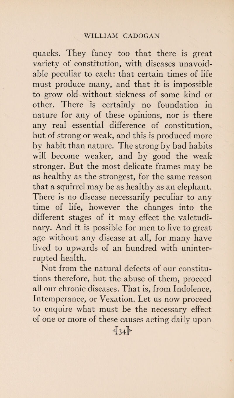 quacks. They fancy too that there is great variety of constitution, with diseases unavoid¬ able peculiar to each: that certain times of life must produce many, and that it is impossible to grow old without sickness of some kind or other. There is certainly no foundation in nature for any of these opinions, nor is there any real essential difference of constitution, but of strong or weak, and this is produced more by habit than nature. The strong by bad habits will become weaker, and by good the weak stronger. But the most delicate frames may be as healthy as the strongest, for the same reason that a squirrel may be as healthy as an elephant. There is no disease necessarily peculiar to any time of life, however the changes into the different stages of it may effect the valetudi¬ nary. And it is possible for men to live to great age without any disease at all, for many have lived to upwards of an hundred with uninter¬ rupted health. Not from the natural defects of our constitu¬ tions therefore, but the abuse of them, proceed all our chronic diseases. That is, from Indolence, Intemperance, or Vexation. Let us now proceed to enquire what must be the necessary effect of one or more of these causes acting daily upon