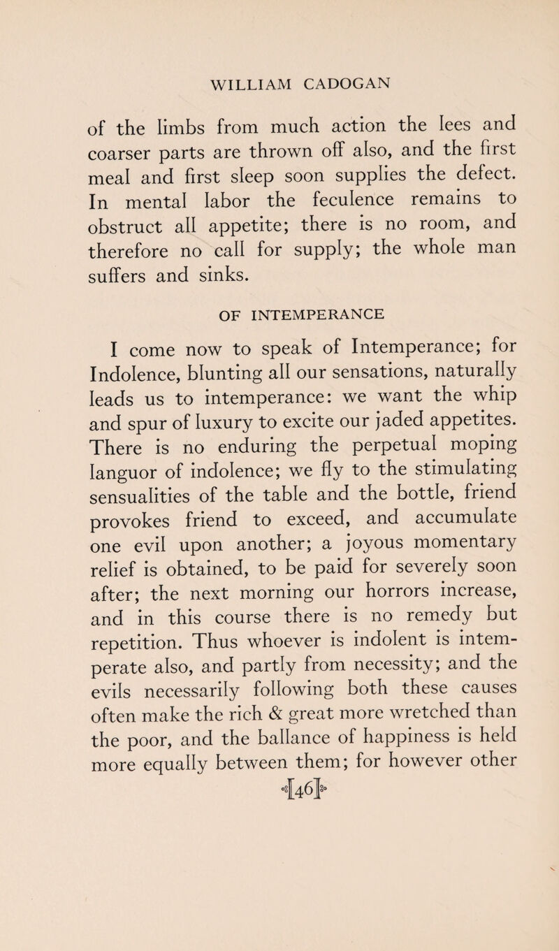 of the limbs from much action the lees and coarser parts are thrown off also, and the first meal and first sleep soon supplies the defect. In mental labor the feculence remains to obstruct all appetite; there is no room, and therefore no call for supply; the whole man suffers and sinks. OF INTEMPERANCE I come now to speak of Intemperance; for Indolence, blunting all our sensations, naturally leads us to intemperance: we want the whip and spur of luxury to excite our jaded appetites. There is no enduring the perpetual moping languor of indolence; we fly to the stimulating sensualities of the table and the bottle, friend provokes friend to exceed, and accumulate one evil upon another; a joyous momentary relief is obtained, to be paid for severely soon after; the next morning our horrors increase, and in this course there is no remedy but repetition. Thus whoever is indolent is intem¬ perate also, and partly from necessity; and the evils necessarily following both these causes often make the rich & great more wretched than the poor, and the ballance of happiness is held more equally between them; for however other