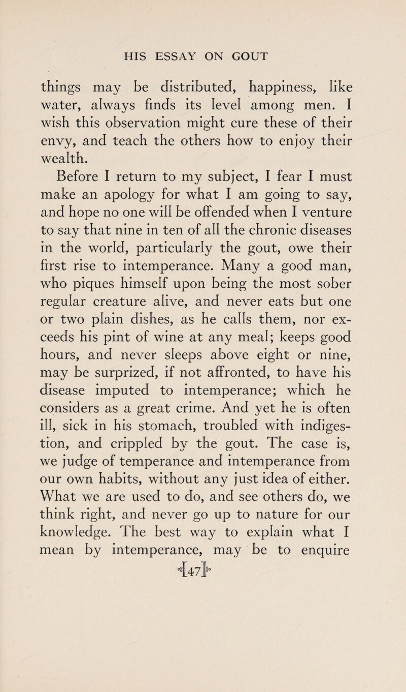 things may be distributed, happiness, like water, always finds its level among men. I wish this observation might cure these of their envy, and teach the others how to enjoy their wealth. Before I return to my subject, I fear I must make an apology for what I am going to say, and hope no one will be offended when I venture to say that nine in ten of all the chronic diseases in the world, particularly the gout, owe their first rise to intemperance. Many a good man, who piques himself upon being the most sober regular creature alive, and never eats but one or two plain dishes, as he calls them, nor ex¬ ceeds his pint of wine at any meal; keeps good hours, and never sleeps above eight or nine, may be surprized, if not affronted, to have his disease imputed to intemperance; which he considers as a great crime. And yet he is often ill, sick in his stomach, troubled with indiges¬ tion, and crippled by the gout. The case is, we judge of temperance and intemperance from our own habits, without any just idea of either. What we are used to do, and see others do, we think right, and never go up to nature for our knowledge. The best way to explain what I mean by intemperance, may be to enquire 4471s’