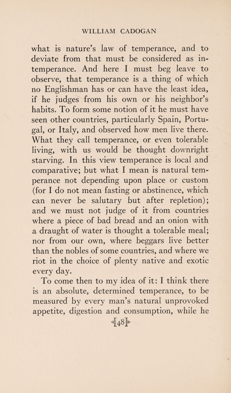 what is nature’s law of temperance, and to deviate from that must be considered as in¬ temperance. And here I must beg leave to observe, that temperance is a thing of which no Englishman has or can have the least idea, if he judges from his own or his neighbor’s habits. To form some notion of it he must have seen other countries, particularly Spain, Portu¬ gal, or Italy, and observed how men live there. What they call temperance, or even tolerable living, with us would be thought downright starving. In this view temperance is local and comparative; but what I mean is natural tem¬ perance not depending upon place or custom (for I do not mean fasting or abstinence, which can never be salutary but after repletion); and we must not judge of it from countries where a piece of bad bread and an onion with a draught of water is thought a tolerable meal; nor from our own, where beggars live better than the nobles of some countries, and where we riot in the choice of plenty native and exotic every day. To come then to my idea of it: I think there is an absolute, determined temperance, to be measured by every man’s natural unprovoked appetite, digestion and consumption, while he