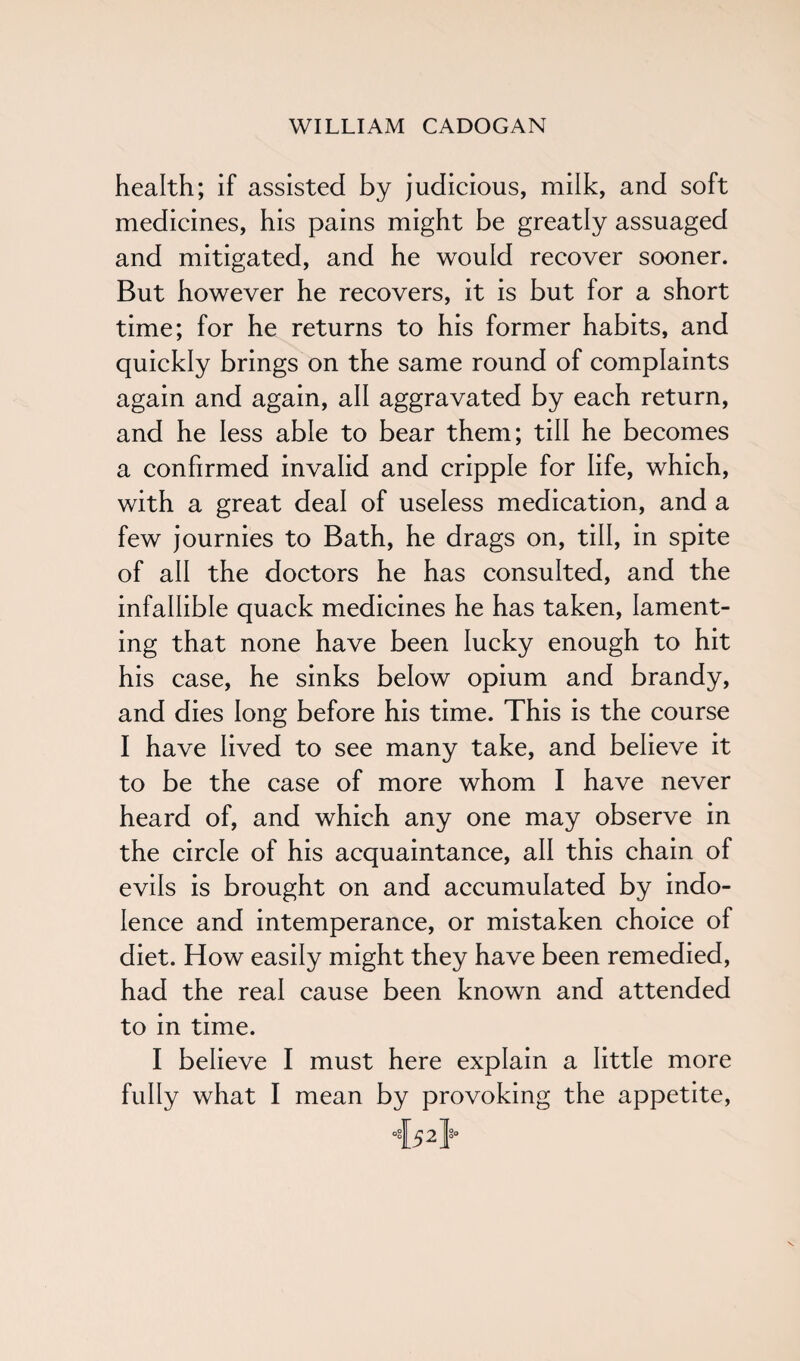 health; if assisted by judicious, milk, and soft medicines, his pains might be greatly assuaged and mitigated, and he would recover sooner. But however he recovers, it is but for a short time; for he returns to his former habits, and quickly brings on the same round of complaints again and again, all aggravated by each return, and he less able to bear them; till he becomes a confirmed invalid and cripple for life, which, with a great deal of useless medication, and a few journies to Bath, he drags on, till, in spite of all the doctors he has consulted, and the infallible quack medicines he has taken, lament¬ ing that none have been lucky enough to hit his case, he sinks below opium and brandy, and dies long before his time. This is the course I have lived to see many take, and believe it to be the case of more whom I have never heard of, and which any one may observe in the circle of his acquaintance, all this chain of evils is brought on and accumulated by indo¬ lence and intemperance, or mistaken choice of diet. How easily might they have been remedied, had the real cause been known and attended to in time. I believe I must here explain a little more fully what I mean by provoking the appetite, •{52}*