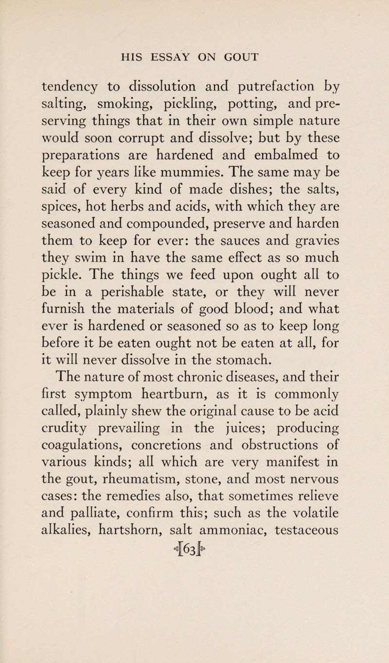 tendency to dissolution and putrefaction by salting, smoking, pickling, potting, and pre¬ serving things that in their own simple nature would soon corrupt and dissolve; but by these preparations are hardened and embalmed to keep for years like mummies. The same may be said of every kind of made dishes; the salts, spices, hot herbs and acids, with which they are seasoned and compounded, preserve and harden them to keep for ever: the sauces and gravies they swim in have the same effect as so much pickle. The things we feed upon ought all to be in a perishable state, or they will never furnish the materials of good blood; and what ever is hardened or seasoned so as to keep long before it be eaten ought not be eaten at all, for it will never dissolve in the stomach. The nature of most chronic diseases, and their first symptom heartburn, as it is commonly called, plainly shew the original cause to be acid crudity prevailing in the juices; producing coagulations, concretions and obstructions of various kinds; all which are very manifest in the gout, rheumatism, stone, and most nervous cases: the remedies also, that sometimes relieve and palliate, confirm this; such as the volatile alkalies, hartshorn, salt ammoniac, testaceous