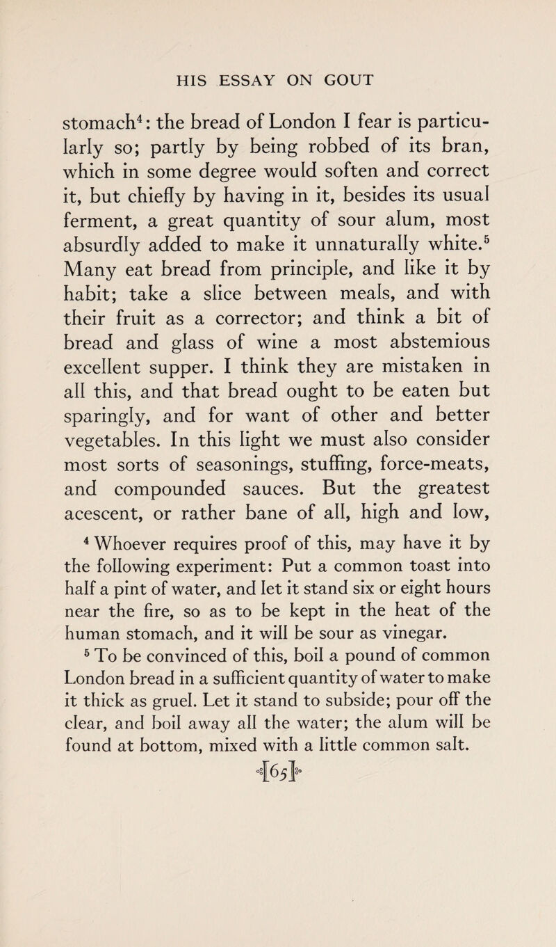 stomach4: the bread of London I fear is particu¬ larly so; partly by being robbed of its bran, which in some degree would soften and correct it, but chiefly by having in it, besides its usual ferment, a great quantity of sour alum, most absurdly added to make it unnaturally white.5 Many eat bread from principle, and like it by habit; take a slice between meals, and with their fruit as a corrector; and think a bit of bread and glass of wine a most abstemious excellent supper. I think they are mistaken in all this, and that bread ought to be eaten but sparingly, and for want of other and better vegetables. In this light we must also consider most sorts of seasonings, stuffing, force-meats, and compounded sauces. But the greatest acescent, or rather bane of all, high and low, 4 Whoever requires proof of this, may have it by the following experiment: Put a common toast into half a pint of water, and let it stand six or eight hours near the fire, so as to be kept in the heat of the human stomach, and it will be sour as vinegar. 5 To be convinced of this, boil a pound of common London bread in a sufficient quantity of water to make it thick as gruel. Let it stand to subside; pour off the clear, and boil away all the water; the alum will be found at bottom, mixed with a little common salt.