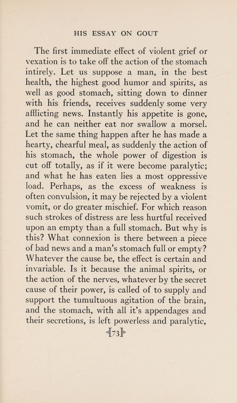 The first immediate effect of violent grief or vexation is to take off the action of the stomach intirely. Let us suppose a man, in the best health, the highest good humor and spirits, as well as good stomach, sitting down to dinner with his friends, receives suddenly some very afflicting news. Instantly his appetite is gone, and he can neither eat nor swallow a morsel. Let the same thing happen after he has made a hearty, chearful meal, as suddenly the action of his stomach, the whole power of digestion is cut off totally, as if it were become paralytic; and what he has eaten lies a most oppressive load. Perhaps, as the excess of weakness is often convulsion, it may be rejected by a violent vomit, or do greater mischief. For which reason such strokes of distress are less hurtful received upon an empty than a full stomach. But why is this? What connexion is there between a piece of bad news and a man’s stomach full or empty? Whatever the cause be, the effect is certain and invariable. Is it because the animal spirits, or the action of the nerves, whatever by the secret cause of their power, is called of to supply and support the tumultuous agitation of the brain, and the stomach, with all it’s appendages and their secretions, is left powerless and paralytic,