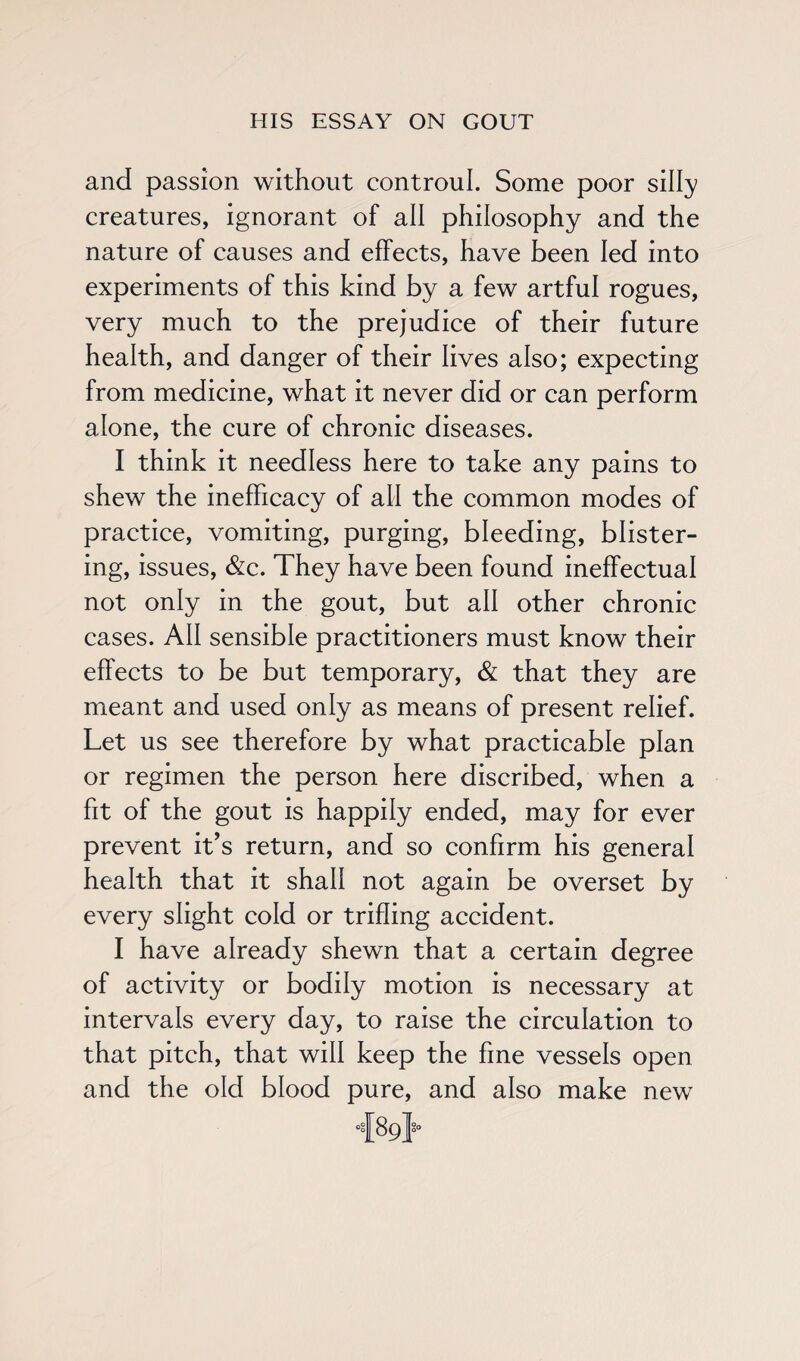 and passion without controul. Some poor silly creatures, ignorant of all philosophy and the nature of causes and effects, have been led into experiments of this kind by a few artful rogues, very much to the prejudice of their future health, and danger of their lives also; expecting from medicine, what it never did or can perform alone, the cure of chronic diseases. I think it needless here to take any pains to shew the inefficacy of all the common modes of practice, vomiting, purging, bleeding, blister¬ ing, issues, &c. They have been found ineffectual not only in the gout, but all other chronic cases. All sensible practitioners must know their effects to be but temporary, & that they are meant and used only as means of present relief. Let us see therefore by what practicable plan or regimen the person here discribed, when a fit of the gout is happily ended, may for ever prevent it’s return, and so confirm his general health that it shall not again be overset by every slight cold or trifling accident. I have already shewn that a certain degree of activity or bodily motion is necessary at intervals every day, to raise the circulation to that pitch, that will keep the fine vessels open and the old blood pure, and also make new