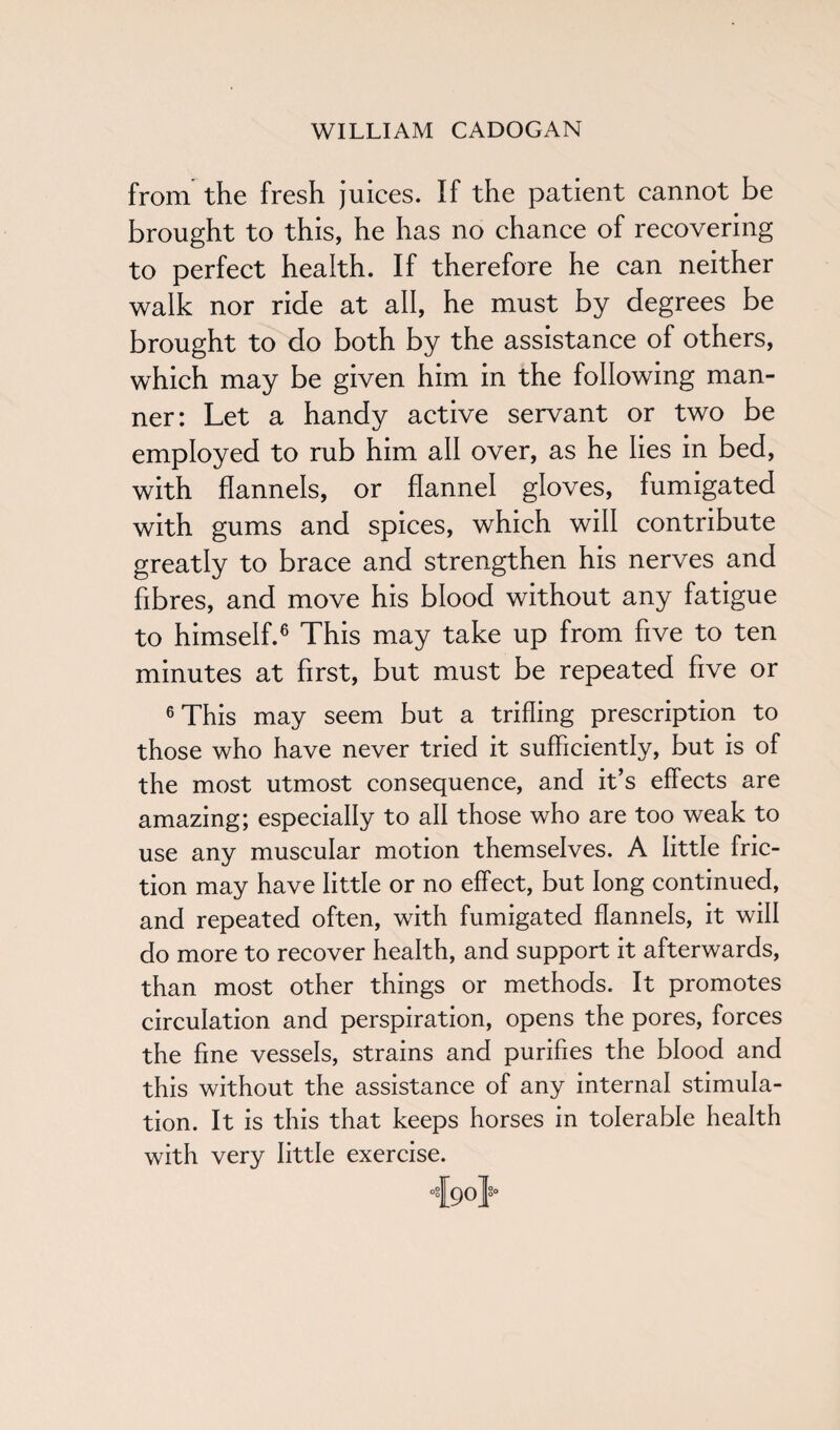 from the fresh juices. If the patient cannot be brought to this, he has no chance of recovering to perfect health. If therefore he can neither walk nor ride at all, he must by degrees be brought to do both by the assistance of others, which may be given him in the following man¬ ner: Let a handy active servant or two be employed to rub him all over, as he lies in bed, with flannels, or flannel gloves, fumigated with gums and spices, which will contribute greatly to brace and strengthen his nerves and fibres, and move his blood without any fatigue to himself.6 This may take up from five to ten minutes at first, but must be repeated five or 6 This may seem but a trifling prescription to those who have never tried it sufficiently, but is of the most utmost consequence, and it’s effects are amazing; especially to all those who are too weak to use any muscular motion themselves. A little fric¬ tion may have little or no effect, but long continued, and repeated often, with fumigated flannels, it will do more to recover health, and support it afterwards, than most other things or methods. It promotes circulation and perspiration, opens the pores, forces the fine vessels, strains and purifies the blood and this without the assistance of any internal stimula¬ tion. It is this that keeps horses in tolerable health with very little exercise. •feo}-