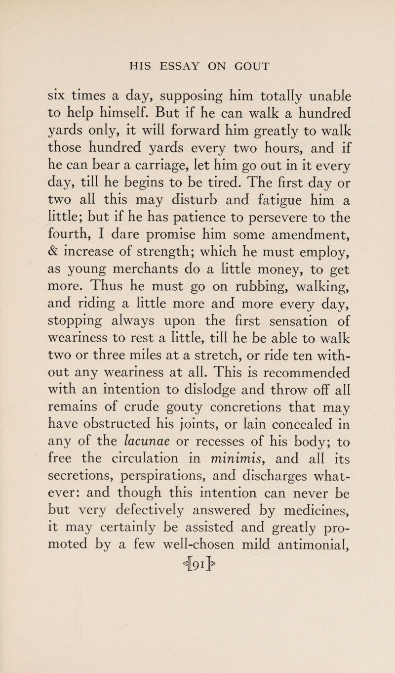 six times a day, supposing him totally unable to help himself. But if he can walk a hundred yards only, it will forward him greatly to walk those hundred yards every two hours, and if he can bear a carriage, let him go out in it every day, till he begins to be tired. The first day or two all this may disturb and fatigue him a little; but if he has patience to persevere to the fourth, I dare promise him some amendment, & increase of strength; which he must employ, as young merchants do a little money, to get more. Thus he must go on rubbing, walking, and riding a little more and more every day, stopping always upon the first sensation of weariness to rest a little, till he be able to walk two or three miles at a stretch, or ride ten with¬ out any weariness at all. This is recommended with an intention to dislodge and throw off all remains of crude gouty concretions that may have obstructed his joints, or Iain concealed in any of the lacunae or recesses of his body; to free the circulation in minimis, and all its secretions, perspirations, and discharges what¬ ever: and though this intention can never be but very defectively answered by medicines, it may certainly be assisted and greatly pro¬ moted by a few well-chosen mild antimonial,