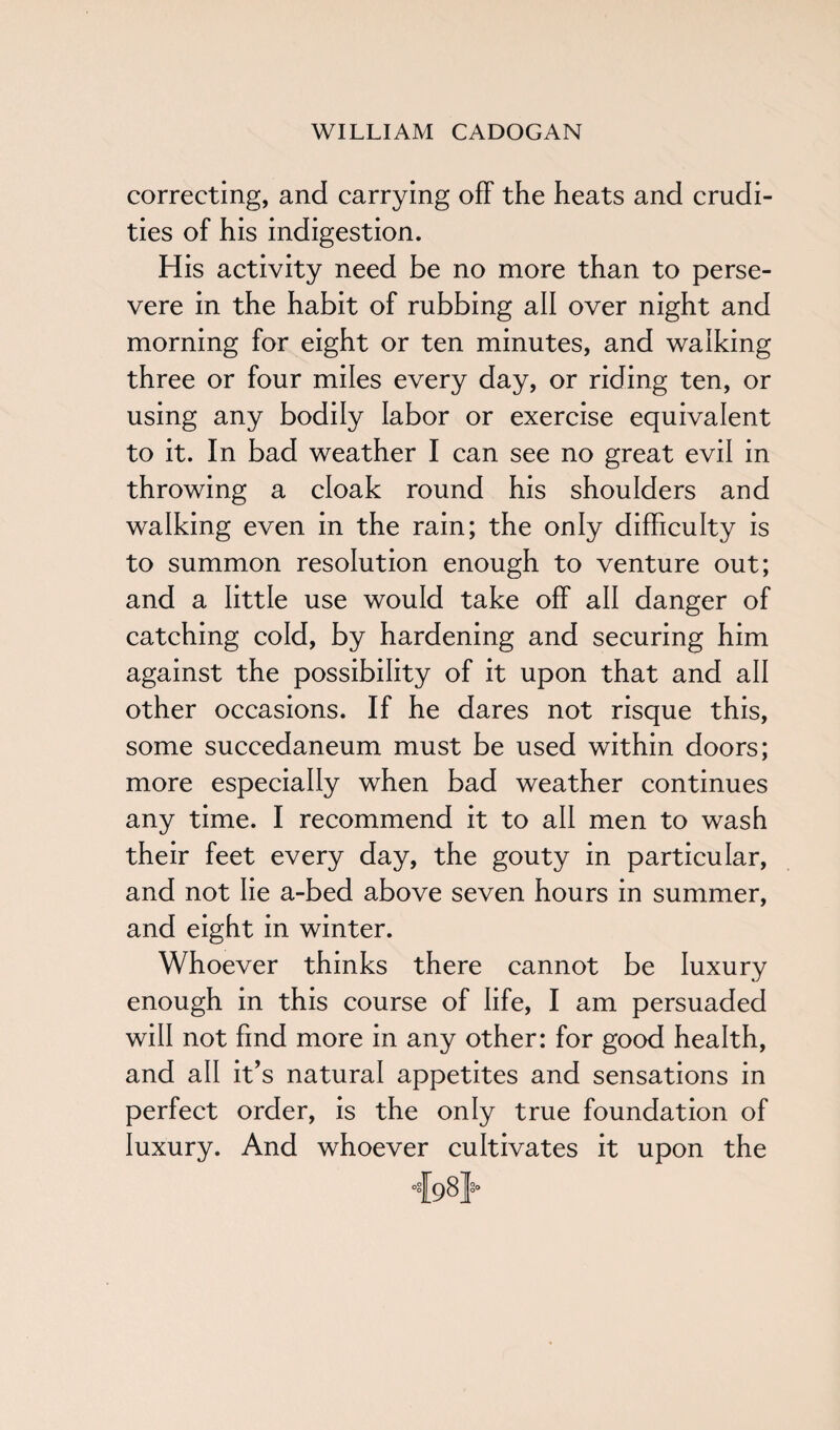 correcting, and carrying off the heats and crudi¬ ties of his indigestion. His activity need be no more than to perse¬ vere in the habit of rubbing all over night and morning for eight or ten minutes, and walking three or four miles every day, or riding ten, or using any bodily labor or exercise equivalent to it. In bad weather I can see no great evil in throwing a cloak round his shoulders and walking even in the rain; the only difficulty is to summon resolution enough to venture out; and a little use would take off all danger of catching cold, by hardening and securing him against the possibility of it upon that and all other occasions. If he dares not risque this, some succedaneum must be used within doors; more especially when bad weather continues any time. I recommend it to all men to wash their feet every day, the gouty in particular, and not lie a-bed above seven hours in summer, and eight in winter. Whoever thinks there cannot be luxury enough in this course of life, I am persuaded will not find more in any other: for good health, and all it’s natural appetites and sensations in perfect order, is the only true foundation of luxury. And whoever cultivates it upon the