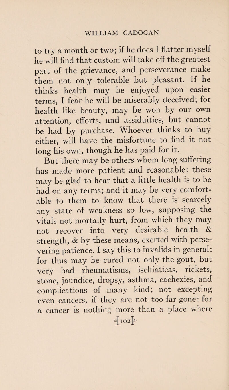 to try a month or two; if he does I flatter myself he will find that custom will take off the greatest part of the grievance, and perseverance make them not only tolerable but pleasant. If he thinks health may be enjoyed upon easier terms, I fear he will be miserably deceived; for health like beauty, may be won by our own attention, efforts, and assiduities, but cannot be had by purchase. Whoever thinks to buy either, will have the misfortune to find it not long his own, though he has paid for it. But there may be others whom long suffering has made more patient and reasonable: these may be glad to hear that a little health is to be had on any terms; and it may be very comfort¬ able to them to know that there is scarcely any state of weakness so low, supposing the vitals not mortally hurt, from which they may not recover into very desirable health & strength, & by these means, exerted with perse¬ vering patience. I say this to invalids in general: for thus may be cured not only the gout, but very bad rheumatisms, ischiaticas, rickets, stone, jaundice, dropsy, asthma, cachexies, and complications of many kind; not excepting even cancers, if they are not too far gone: for a cancer is nothing more than a place where °a][ 102}°