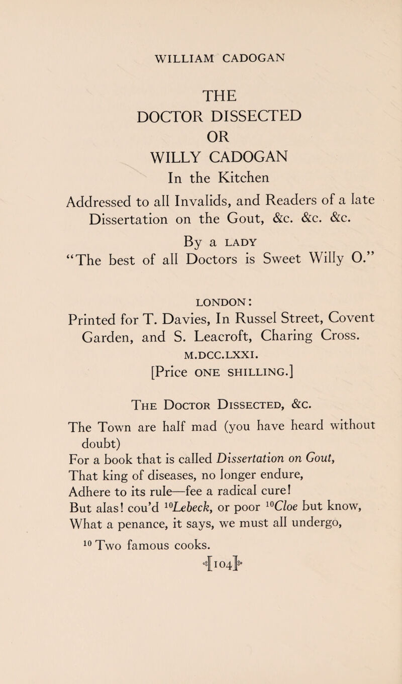 THE DOCTOR DISSECTED OR WILLY CADOGAN In the Kitchen Addressed to all Invalids, and Readers of a late Dissertation on the Gout, &c. &c. &c. By a lady “The best of all Doctors is Sweet Willy O.” LONDON: Printed for T. Davies, In Russel Street, Covent Garden, and S. Leacroft, Charing Cross. M.DCC.LXXI. [Price one shilling.] The Doctor Dissected, &c. The Town are half mad (you have heard without doubt) For a book that is called Dissertation on Gout, That king of diseases, no longer endure, Adhere to its rule—fee a radical cure! But alas! cou’d 10Lebeck, or poor 10Cloe but know, What a penance, it says, we must all undergo, 10 Two famous cooks. 4104}°
