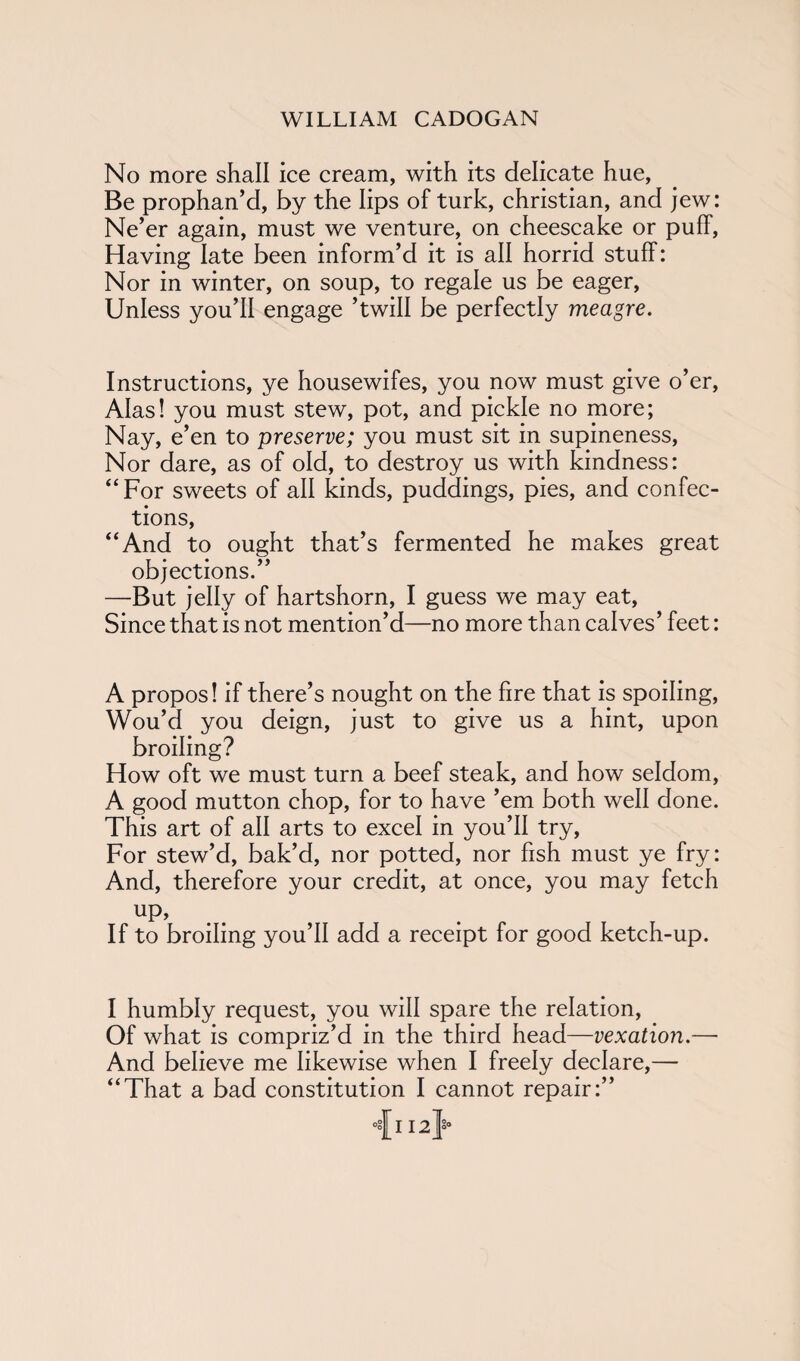 No more shall ice cream, with its delicate hue, Be prophan’d, by the lips of turk, Christian, and jew: Ne’er again, must we venture, on cheescake or puff, Having late been inform’d it is all horrid stuff: Nor in winter, on soup, to regale us be eager, Unless you’ll engage ’twill be perfectly meagre. Instructions, ye housewifes, you now must give o’er, Alas! you must stew, pot, and pickle no more; Nay, e’en to preserve; you must sit in supineness, Nor dare, as of old, to destroy us with kindness: “ For sweets of all kinds, puddings, pies, and confec¬ tions, “And to ought that’s fermented he makes great objections.” —But jelly of hartshorn, I guess we may eat, Since that is not mention’d—no more than calves’ feet: A propos! if there’s nought on the fire that is spoiling, Wou’d you deign, just to give us a hint, upon broiling? How oft we must turn a beef steak, and how seldom, A good mutton chop, for to have ’em both well done. This art of all arts to excel in you’ll try, For stew’d, bak’d, nor potted, nor fish must ye fry: And, therefore your credit, at once, you may fetch up, If to broiling you’ll add a receipt for good ketch-up. I humbly request, you will spare the relation, Of what is compriz’d in the third head—vexation.— And believe me likewise when I freely declare,— “That a bad constitution I cannot repair:” •sji 12}°