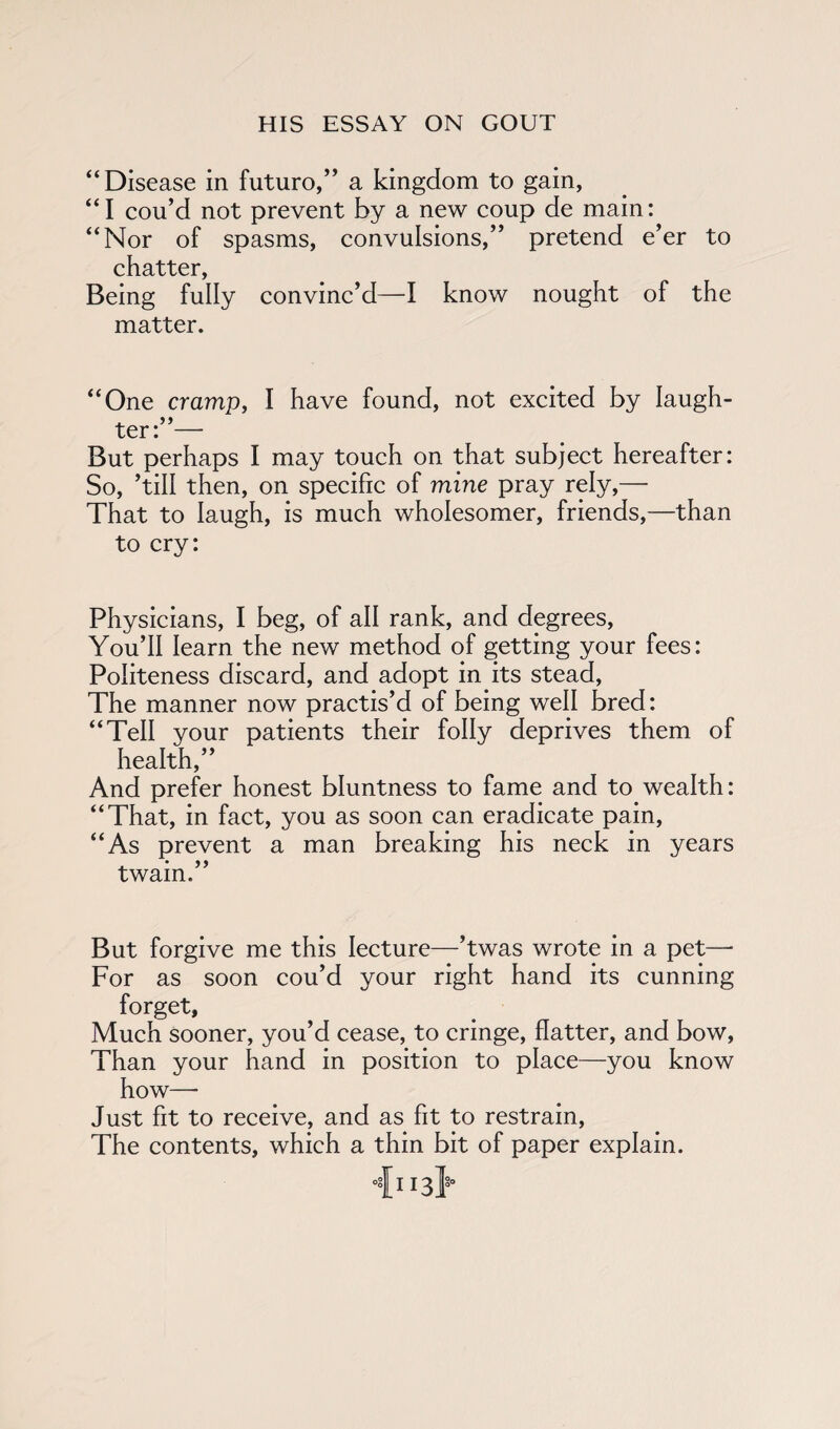 “Disease in future,” a kingdom to gain, “I cou’d not prevent by a new coup de main: “Nor of spasms, convulsions,” pretend e’er to chatter, Being fully convinc’d—I know nought of the matter. “One cramp, I have found, not excited by laugh- ter: — But perhaps I may touch on that subject hereafter: So, ’till then, on specific of mine pray rely,— That to laugh, is much wholesomer, friends,—than to cry: Physicians, I beg, of all rank, and degrees. You’ll learn the new method of getting your fees: Politeness discard, and adopt in its stead, The manner now practis’d of being well bred: “Tell your patients their folly deprives them of health,” And prefer honest bluntness to fame and to wealth: “That, in fact, you as soon can eradicate pain, “As prevent a man breaking his neck in years twain.” But forgive me this lecture—’twas wrote in a pet—• For as soon cou’d your right hand its cunning forget, Much sooner, you’d cease, to cringe, flatter, and bow, Than your hand in position to place—you know how— Just fit to receive, and as fit to restrain, The contents, which a thin bit of paper explain. °fii3l§0