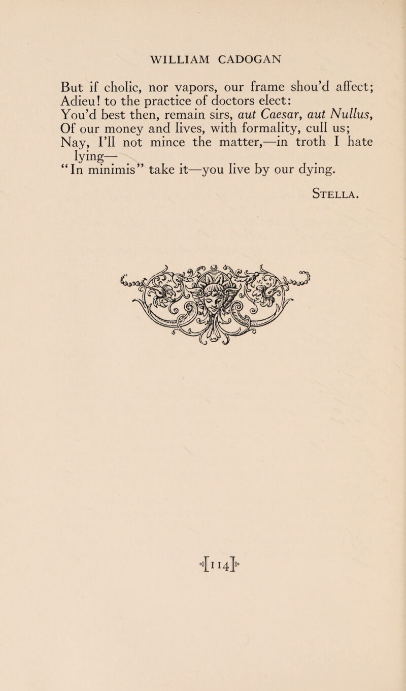 But if cholic, nor vapors, our frame shou’d affect; Adieu! to the practice of doctors elect: You’d best then, remain sirs, aut Caesar, aut Nullus, Of our money and lives, with formality, cull us; Nay, I’ll not mince the matter,—in troth I hate lying— “In minimis” take it—you live by our dying. Stella. •{114}-