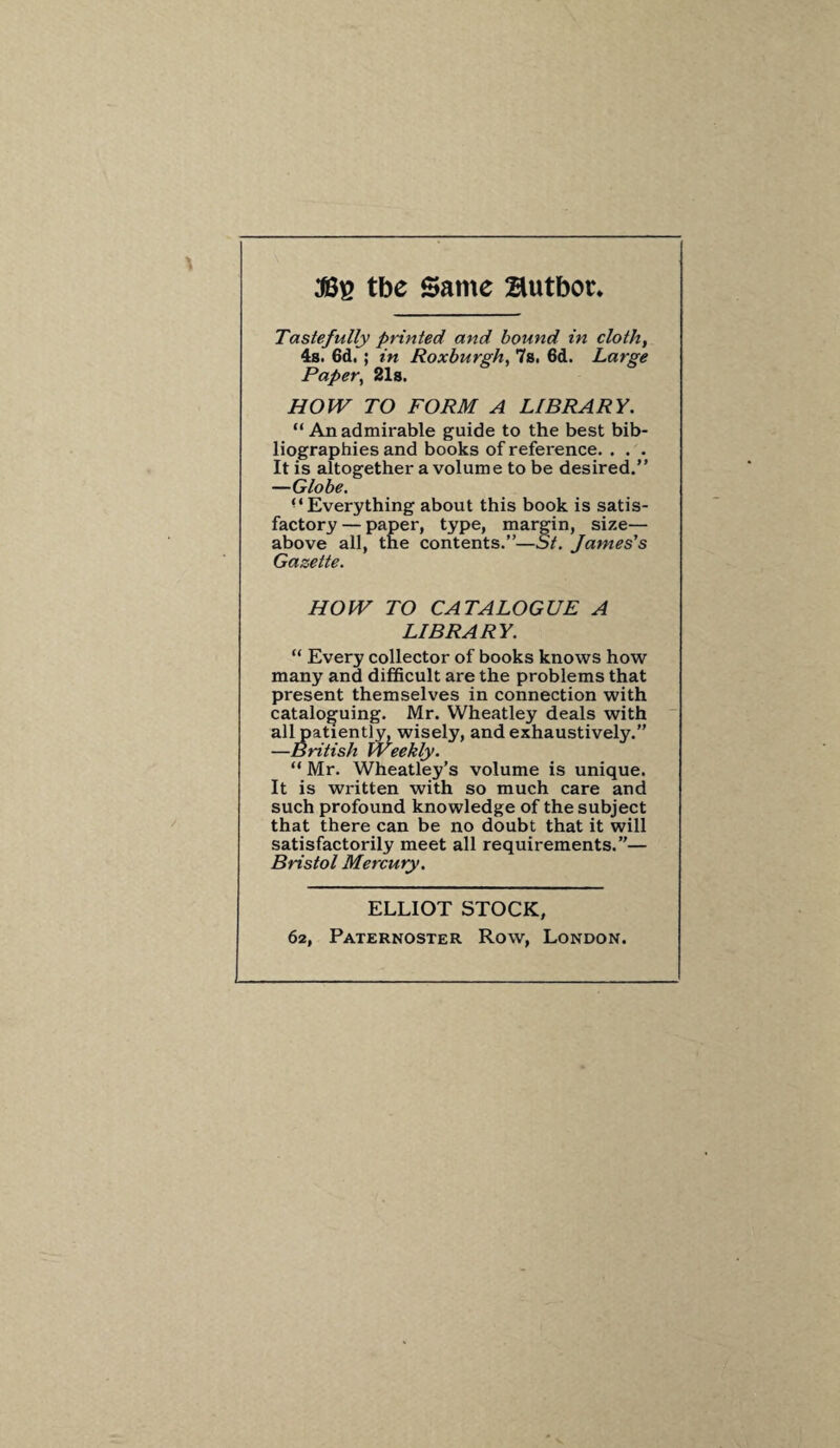 tbe Same Butboc. Tastefully printed and bound in cloth, 4s. 6d, ; in Roxburgh, 7s. 6d. Large Paper, 21s. HOW TO FORM A LIBRARY. “ An admirable guide to the best bib¬ liographies and books of reference. . . . It is altogether a volume to be desired.” —Globe. “Everything about this book is satis¬ factory — paper, type, margin, size— above all, the contents.”—St. James’s Gazette. HOW TO CATALOGUE A LIBRARY. “ Every collector of books knows how many and difficult are the problems that present themselves in connection with cataloguing. Mr. Wheatley deals with all patiently, wisely, and exhaustively.” —British Weekly. “ Mr. Wheatley’s volume is unique. It is written with so much care and such profound knowledge of the subject that there can be no doubt that it will satisfactorily meet all requirements.”— Bristol Mercury. ELLIOT STOCK, 62, Paternoster Row, London.