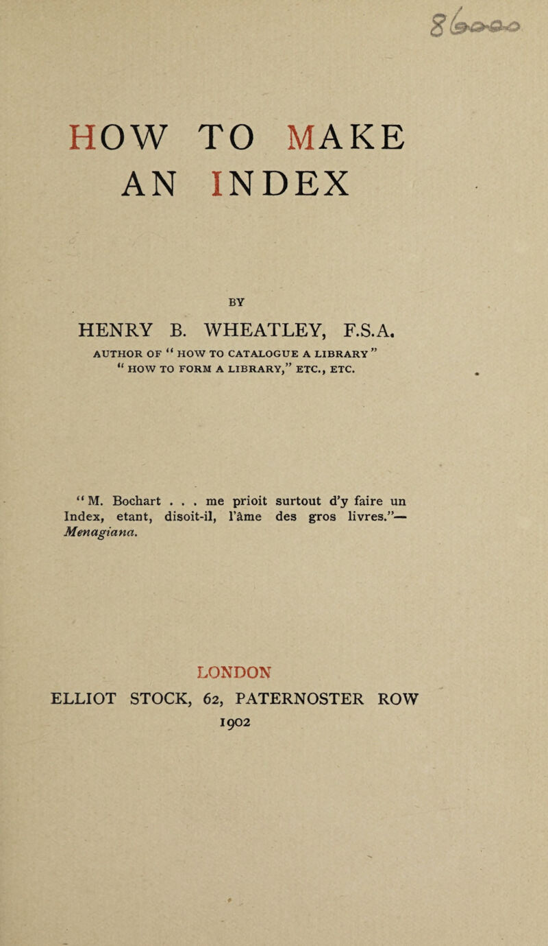 HOW TO MAKE AN INDEX BY HENRY B. WHEATLEY, F.S.A. AUTHOR OF “ HOW TO CATALOGUE A LIBRARY ” “ HOW TO FORM A LIBRARY,” ETC., ETC. “ M. Bochart . . . me prioit surtout d’y faire un Index, etant, disoit-il, l’£me des gros livres.”— Menagiana. LONDON ELLIOT STOCK, 62, PATERNOSTER ROW 1902