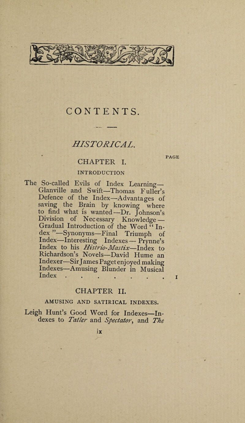 CONTENTS. HISTORICAL. CHAPTER I. INTRODUCTION The So-called Evils of Index Learning— Glanville and Swift—Thomas Fuller’s Defence of the Index—Advantages of saving the Brain by knowing where to find what is wanted—Dr. Johnson’s Division of Necessary Knowledge — Gradual Introduction of the Word “ In¬ dex ”—Synonyms—Final Triumph of Index—Interesting Indexes — Prynne’s Index to his Histrio-Mastix—Index to Richardson’s Novels—David Hume an Indexer—Sir James Paget enjoyed making Indexes—Amusing Blunder in Musical Index .... CHAPTER II. AMUSING AND SATIRICAL INDEXES. Leigh Hunt’s Good Word for Indexes—In¬ dexes to Tatler and Spectator, and The JX