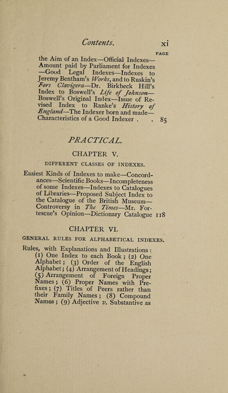 PAGE the Aim of an Index—Official Indexes— Amount paid by Parliament for Indexes —Good Legal Indexes—Indexes to Jeremy Bentham’s Works, and to Ruskin’s Fors Clavigera—Dr. Birkbeck Hill’s Index to Boswell’s Life of Johnson— Boswell’s Original Index—Issue of Re¬ vised Index to Ranke’s History of England—The Indexer born and made— Characteristics of a Good Indexer . . 85 PR A CTICAL. CHAPTER V. DIFFERENT CLASSES OF INDEXES. Easiest Kinds of Indexes to make—Concord¬ ances—Scientific Books—Incompleteness of some Indexes—Indexes to Catalogues of Libraries—Proposed Subject Index to the Catalogue of the British Museum- Controversy in The Times—Mr. For- tescue’s Opinion—Dictionary Catalogue 118 CHAPTER VI. GENERAL RULES FOR ALPHABETICAL INDEXES. Rules, with Explanations and Illustrations : (1) One Index to each Book; (2) One Alphabet; (3) Order of the English Alphabet; (4) Arrangement of Headings; (5) Arrangement of Foreign Proper Names; (6) Proper Names with Pre¬ fixes; (7) Titles of Peers rather than their Family Names; (8) Compound Names ; (9) Adjective v. Substantive as