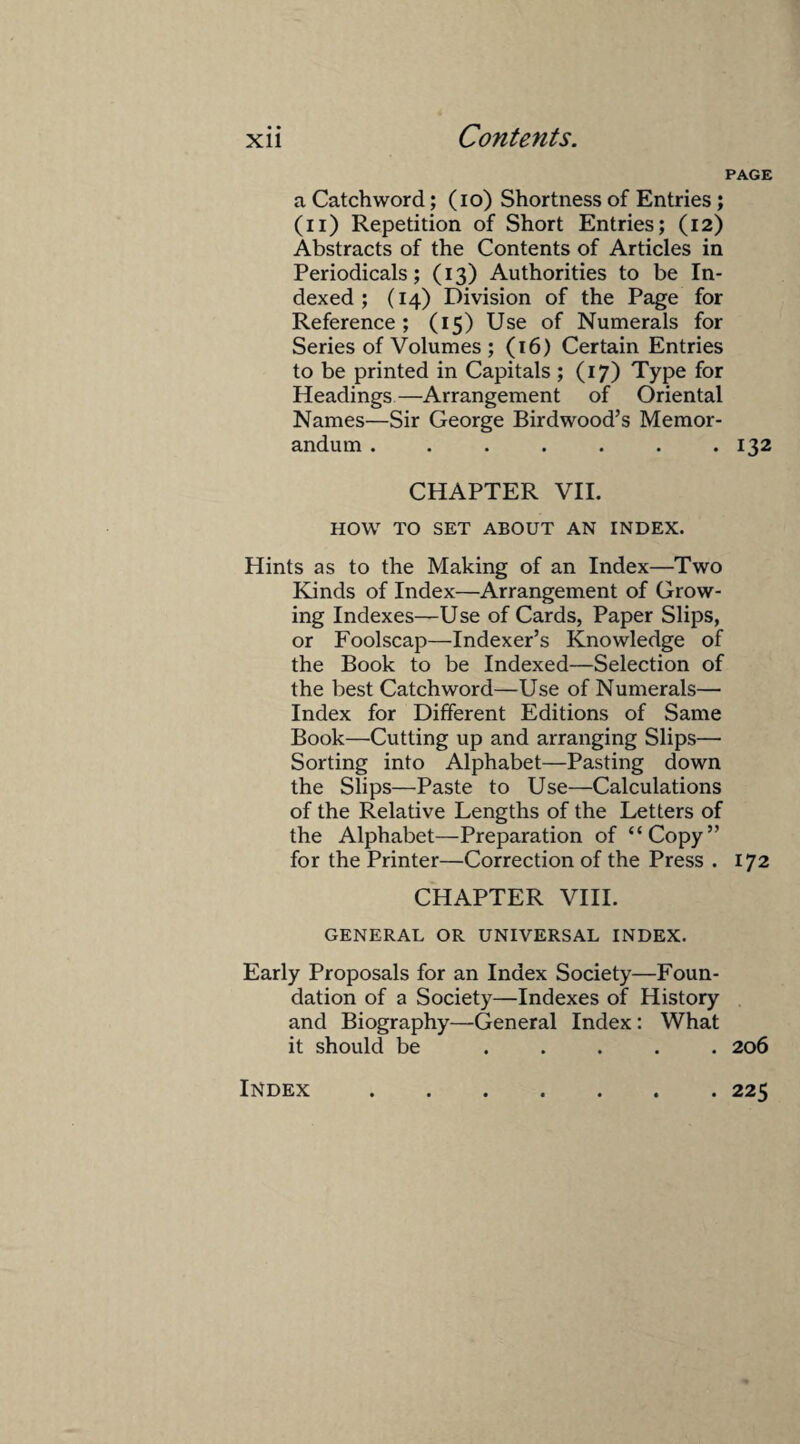 PAGE a Catchword; (io) Shortness of Entries; (n) Repetition of Short Entries; (12) Abstracts of the Contents of Articles in Periodicals; (13) Authorities to be In¬ dexed; (14) Division of the Page for Reference ; (15) Use of Numerals for Series of Volumes; (16) Certain Entries to be printed in Capitals ; (17) Type for Headings—Arrangement of Oriental Names—Sir George Birdwood’s Memor¬ andum . . . . . . .132 CHAPTER VII. HOW TO SET ABOUT AN INDEX. Hints as to the Making of an Index—Two Kinds of Index—Arrangement of Grow¬ ing Indexes—Use of Cards, Paper Slips, or Foolscap—Indexer’s Knowledge of the Book to be Indexed—Selection of the best Catchword—Use of Numerals— Index for Different Editions of Same Book—Cutting up and arranging Slips— Sorting into Alphabet—Pasting down the Slips—Paste to Use—Calculations of the Relative Lengths of the Letters of the Alphabet—Preparation of “Copy” for the Printer—Correction of the Press . 172 CHAPTER VIII. GENERAL OR UNIVERSAL INDEX. Early Proposals for an Index Society—Foun¬ dation of a Society—Indexes of History and Biography—General Index: What it should be ..... 206 Index . 225