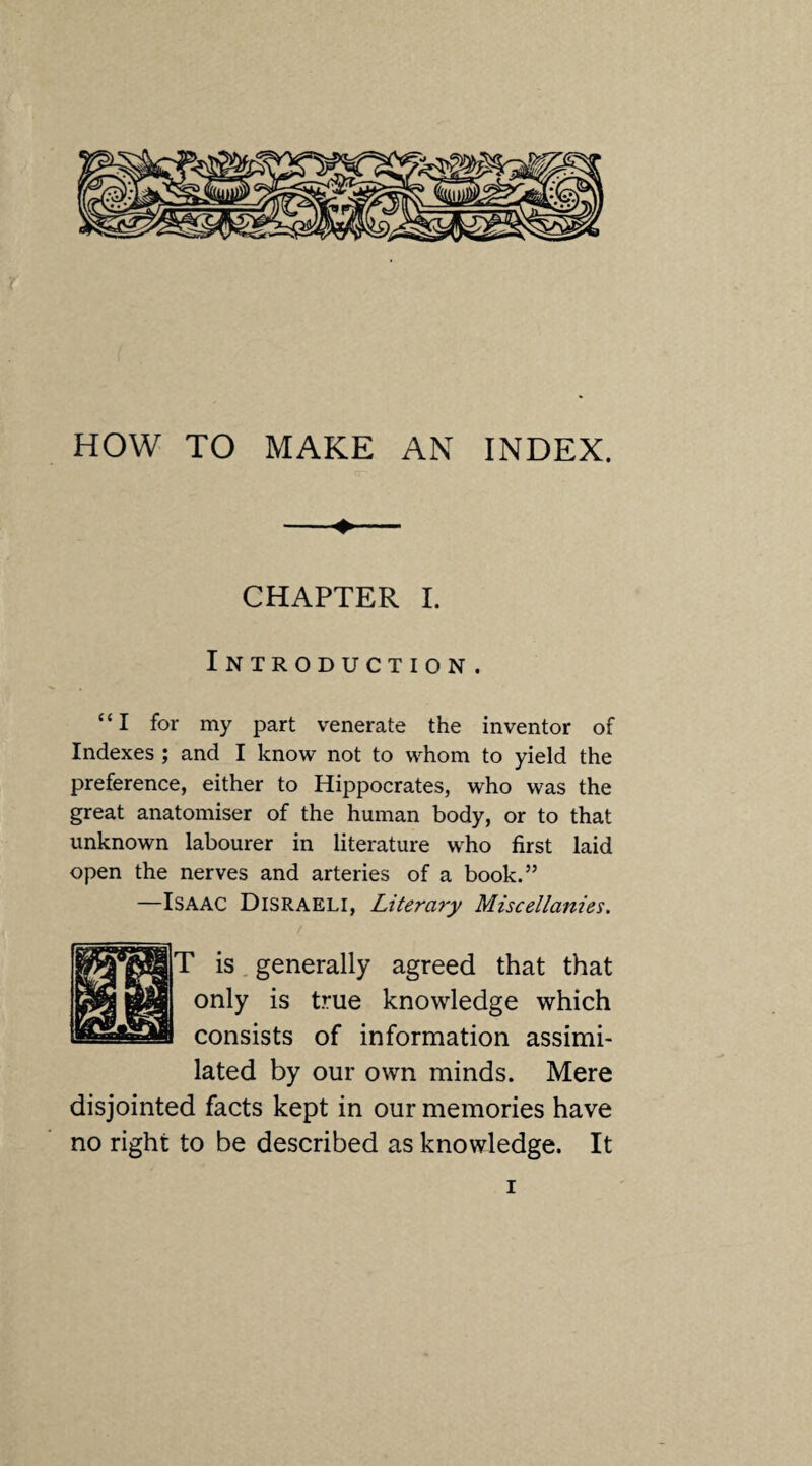 HOW TO MAKE AN INDEX. CHAPTER I. Introduction. “I for my part venerate the inventor of Indexes ; and I know not to whom to yield the preference, either to Hippocrates, who was the great anatomiser of the human body, or to that unknown labourer in literature who first laid open the nerves and arteries of a book.” —Isaac Disraeli, Literary Miscellanies. T is generally agreed that that only is true knowledge which consists of information assimi¬ lated by our own minds. Mere disjointed facts kept in our memories have no right to be described as knowledge. It