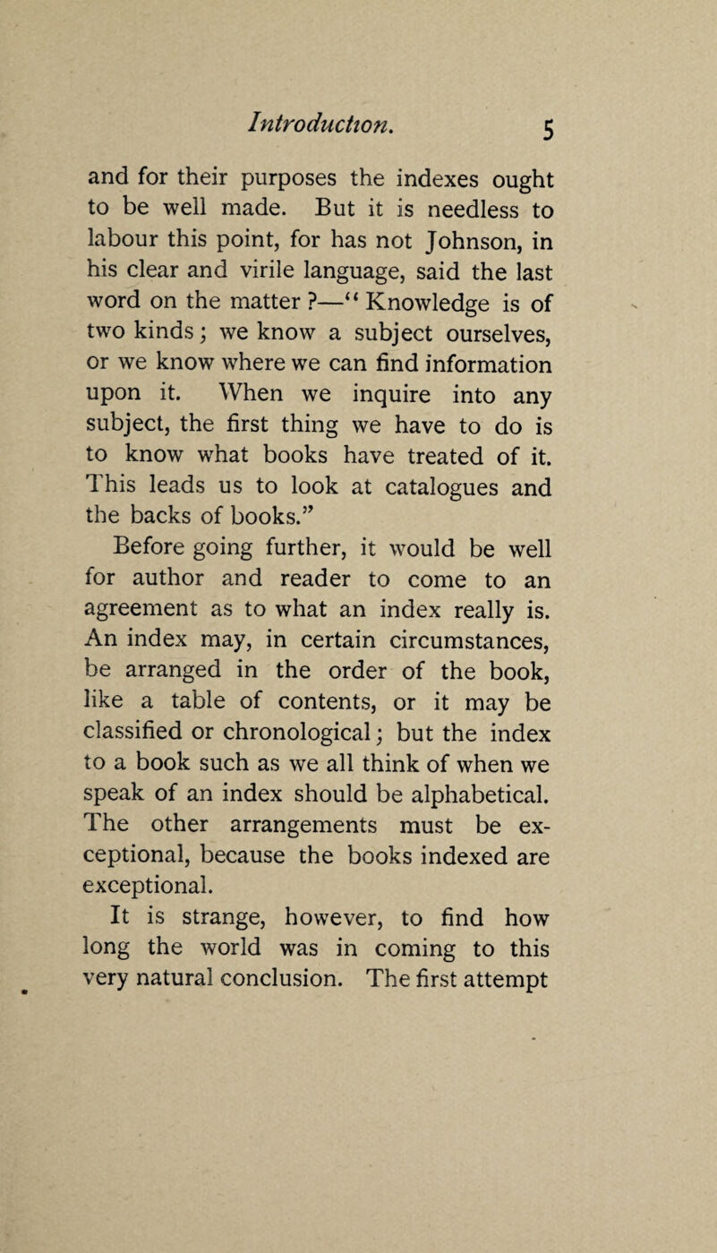 and for their purposes the indexes ought to be well made. But it is needless to labour this point, for has not Johnson, in his clear and virile language, said the last word on the matter ?—“ Knowledge is of two kinds; we know a subject ourselves, or we know where we can find information upon it. When we inquire into any subject, the first thing we have to do is to know what books have treated of it. This leads us to look at catalogues and the backs of books.” Before going further, it would be well for author and reader to come to an agreement as to what an index really is. An index may, in certain circumstances, be arranged in the order of the book, like a table of contents, or it may be classified or chronological; but the index to a book such as we all think of when we speak of an index should be alphabetical. The other arrangements must be ex¬ ceptional, because the books indexed are exceptional. It is strange, however, to find how long the world was in coming to this very natural conclusion. The first attempt