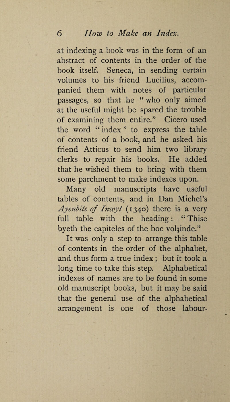 at indexing a book was in the form of an abstract of contents in the order of the book itself. Seneca, in sending certain volumes to his friend Lucilius, accom¬ panied them with notes of particular passages, so that he “ who only aimed at the useful might be spared the trouble of examining them entire.” Cicero used the word “index” to express the table of contents of a book, and he asked his friend Atticus to send him two library clerks to repair his books. He added that he wished them to bring with them some parchment to make indexes upon. Many old manuscripts have useful tables of contents, and in Dan Michel’s Ayenbite of Inwyt (1340) there is a very full table with the heading: “ Thise byeth the capiteles of the boc volpnde.” It was only a step to arrange this table of contents in the order of the alphabet, and thus form a true index; but it took a long time to take this step. Alphabetical indexes of names are to be found in some old manuscript books, but it may be said that the general use of the alphabetical arrangement is one of those labour-