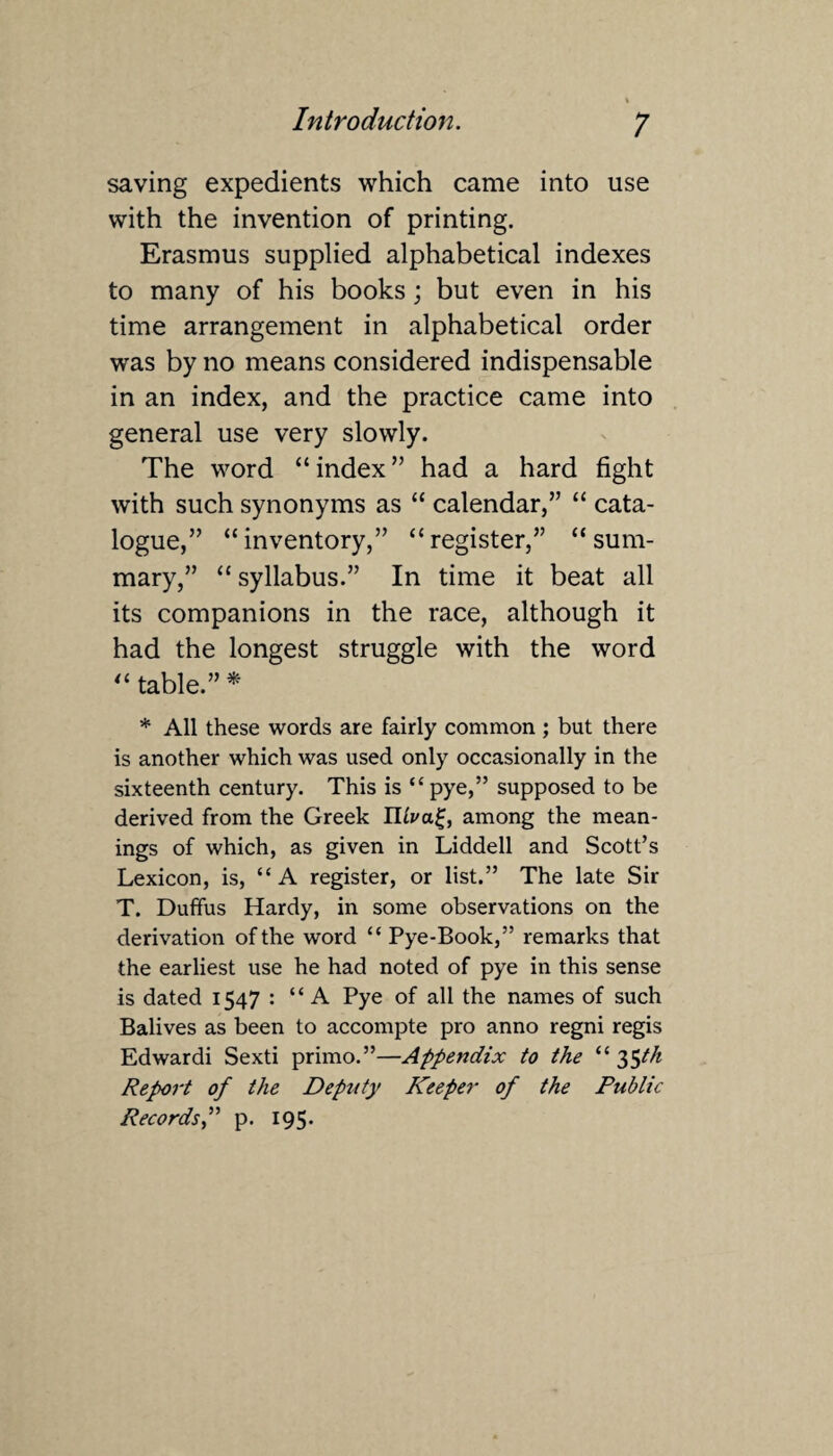 saving expedients which came into use with the invention of printing. Erasmus supplied alphabetical indexes to many of his books; but even in his time arrangement in alphabetical order was by no means considered indispensable in an index, and the practice came into general use very slowly. The word “ index ” had a hard fight with such synonyms as “ calendar,” “ cata¬ logue,” “inventory,” “register,” “sum¬ mary,” “ syllabus.” In time it beat all its companions in the race, although it had the longest struggle with the word “ table.” * * All these words are fairly common ; but there is another which was used only occasionally in the sixteenth century. This is “ pye,” supposed to be derived from the Greek among the mean¬ ings of which, as given in Liddell and Scott’s Lexicon, is, “A register, or list.” The late Sir T. Duffus Hardy, in some observations on the derivation of the word “ Pye-Book,” remarks that the earliest use he had noted of pye in this sense is dated 1547 : “A Pye of all the names of such Balives as been to accompte pro anno regni regis Edwardi Sexti primo.”—Appendix to the “ 35th Report of the Deputy Keeper of the Public Records,” p. 195.