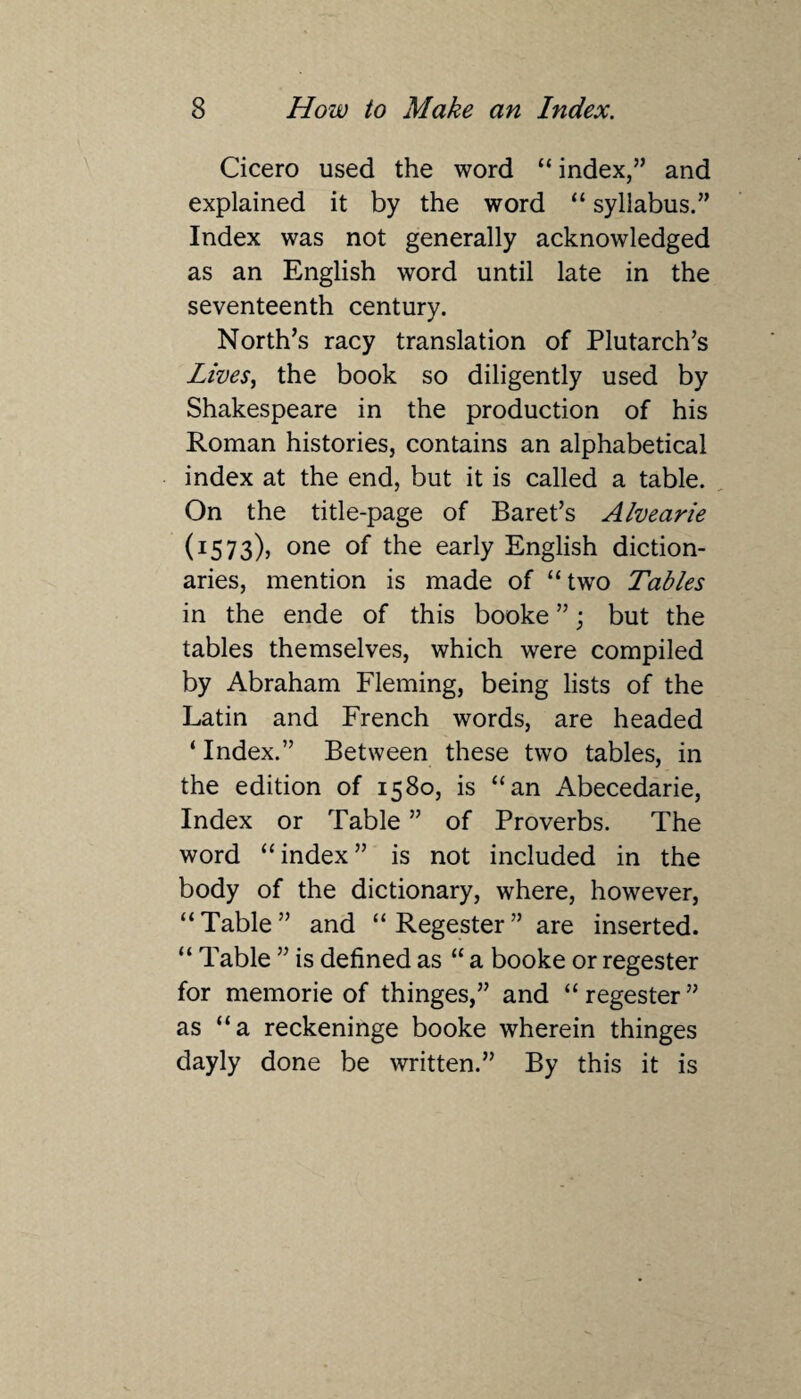 Cicero used the word “ index,” and explained it by the word “ syllabus.” Index was not generally acknowledged as an English word until late in the seventeenth century. North’s racy translation of Plutarch’s Lives, the book so diligently used by Shakespeare in the production of his Roman histories, contains an alphabetical index at the end, but it is called a table. On the title-page of Baret’s Alvearie (1573), one °f early English diction¬ aries, mention is made of “two Tables in the ende of this booke ”; but the tables themselves, which were compiled by Abraham Fleming, being lists of the Latin and French words, are headed ‘ Index.” Between these two tables, in the edition of 1580, is “an Abecedarie, Index or Table ” of Proverbs. The word “index” is not included in the body of the dictionary, where, however, “Table” and “Regester” are inserted. “ Table ” is defined as “ a booke or regester for memorie of thinges,” and “regester” as “a reckeninge booke wherein thinges dayly done be written.” By this it is