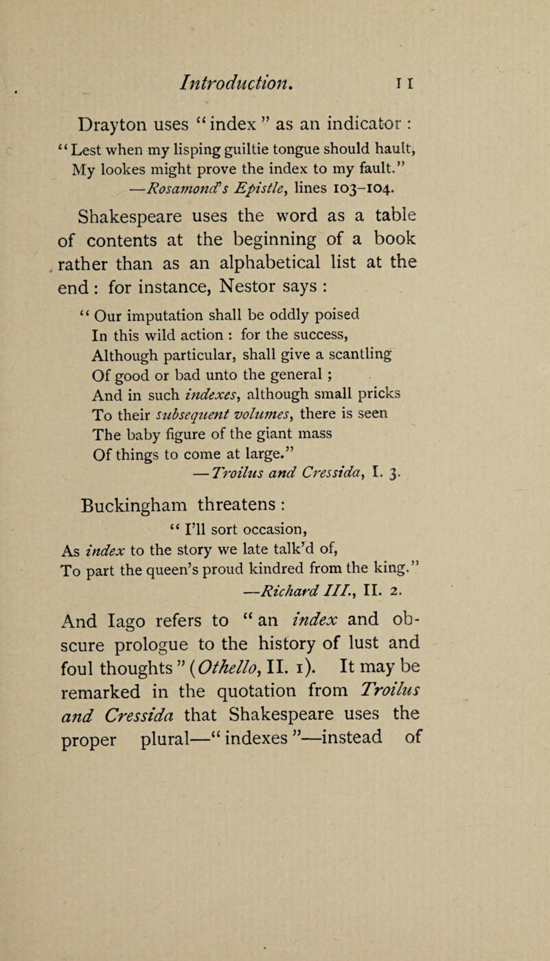 Drayton uses “ index ” as an indicator: “Lest when my lisping guiltie tongue should hault, My lookes might prove the index to my fault.” —RosamoncCs Epistle, lines 103-104. Shakespeare uses the word as a table of contents at the beginning of a book rather than as an alphabetical list at the end : for instance, Nestor says : “ Our imputation shall be oddly poised In this wild action : for the success, Although particular, shall give a scantling Of good or bad unto the general ; And in such indexes, although small pricks To their snbseqzient volumes, there is seen The baby figure of the giant mass Of things to come at large.” — Troilus and Cressida, I. 3. Buckingham threatens : “ I’ll sort occasion, As index to the story we late talk’d of, To part the queen’s proud kindred from the king.” —Richard III., II. 2. And Iago refers to “ an index and ob¬ scure prologue to the history of lust and foul thoughts ” (Othello, II. 1). It may be remarked in the quotation from Troilus and Cressida that Shakespeare uses the proper plural—“ indexes ”—instead of
