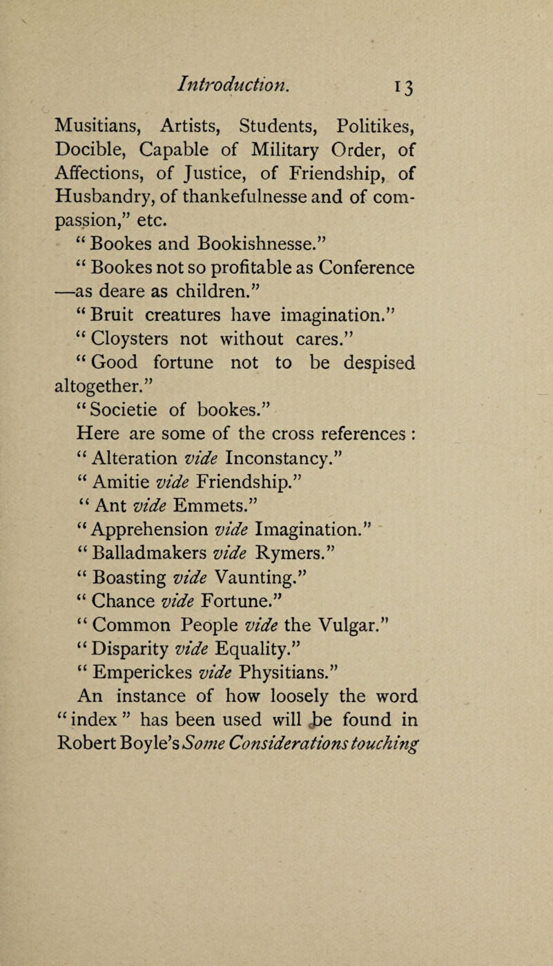 Musitians, Artists, Students, Politikes, Docible, Capable of Military Order, of Affections, of Justice, of Friendship, of Husbandry, of thankefulnesse and of com¬ passion,” etc. “ Bookes and Bookishnesse.” “ Bookes not so profitable as Conference —as deare as children.” “ Bruit creatures have imagination.” “ Cloysters not without cares.” “ Good fortune not to be despised altogether.” “Societie of bookes.” Here are some of the cross references : “ Alteration vide Inconstancy.” “ Amitie vide Friendship.” “ Ant vide Emmets.” “Apprehension vide Imagination.” “ Balladmakers vide Rymers.” “ Boasting vide Vaunting.” “ Chance vide Fortune.” “ Common People vide the Vulgar.” “Disparity vide Equality.” “ Emperickes vide Physitians.” An instance of how loosely the word “ index ” has been used will J>e found in Robert Boyle’s Some Considerations touching