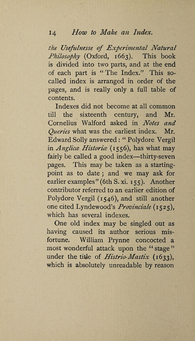 the Usefulnesse of Experimental Natural Philosophy (Oxford, 1663). This book is divided into two parts, and at the end of each part is “ The Index.” This so- called index is arranged in order of the pages, and is really only a full table of contents. Indexes did not become at all common till the sixteenth century, and Mr. Cornelius Walford asked in Notes and Queries what was the earliest index. Mr. Edward Solly answered : “ Polydore Vergil in Anglicce Historice (1556), has what may fairly be called a good index—thirty-seven pages. This may be taken as a starting- point as to date; and we may ask for earlier examples” (6th S. xi. 155). Another contributor referred to an earlier edition of Polydore Vergil (1546), and still another one cited Lyndewood’s Provmciale (1525), which has several indexes. One old index may be singled out as having caused its author serious mis¬ fortune. William Prynne concocted a most wonderful attack upon the “stage” under the tide of Histrio-Mastix (1633), which is absolutely unreadable by reason