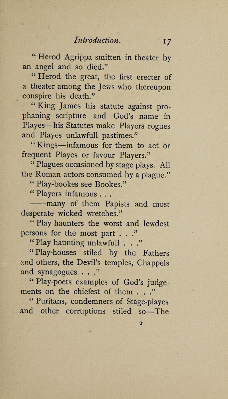 “ Herod Agrippa smitten in theater by an angel and so died.” “ Herod the great, the first erecter of a theater among the Jews who thereupon conspire his death.” “ King James his statute against pro- phaning scripture and God’s name in Playes—his Statutes make Players rogues and Playes unlawfull pastimes.” “Kings—infamous for them to act or frequent Playes or favour Players.” “ Plagues occasioned by stage plays. All the Roman actors consumed by a plague.” “ Play-bookes see Bookes.” “ Players infamous . . . -many of them Papists and most desperate wicked wretches.” “ Play haunters the worst and lewdest persons for the most part . . .” “ Play haunting unlawfull . . .” “Play-houses stiled by the Fathers and others, the Devil’s temples, Chappels and synagogues . . .” “ Play-poets examples of God’s judge¬ ments on the chiefest of them . . “ Puritans, condemners of Stage-playes and other corruptions stiled so—The 2